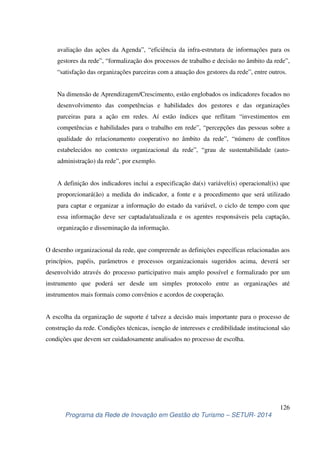 avaliação das ações da Agenda”, “eficiência da infra-estrutura de informações para os 
gestores da rede”, “formalização dos processos de trabalho e decisão no âmbito da rede”, 
“satisfação das organizações parceiras com a atuação dos gestores da rede”, entre outros. 
Na dimensão de Aprendizagem/Crescimento, estão englobados os indicadores focados no 
desenvolvimento das competências e habilidades dos gestores e das organizações 
parceiras para a ação em redes. Aí estão índices que reflitam “investimentos em 
competências e habilidades para o trabalho em rede”, “percepções das pessoas sobre a 
qualidade do relacionamento cooperativo no âmbito da rede”, “número de conflitos 
estabelecidos no contexto organizacional da rede”, “grau de sustentabilidade (auto-administração) 
A definição dos indicadores inclui a especificação da(s) variável(is) operacional(is) que 
proporcionará(ão) a medida do indicador, a fonte e a procedimento que será utilizado 
para captar e organizar a informação do estado da variável, o ciclo de tempo com que 
essa informação deve ser captada/atualizada e os agentes responsáveis pela captação, 
organização e disseminação da informação. 
O desenho organizacional da rede, que compreende as definições específicas relacionadas aos 
princípios, papéis, parâmetros e processos organizacionais sugeridos acima, deverá ser 
desenvolvido através do processo participativo mais amplo possível e formalizado por um 
instrumento que poderá ser desde um simples protocolo entre as organizações até 
instrumentos mais formais como convênios e acordos de cooperação. 
A escolha da organização de suporte é talvez a decisão mais importante para o processo de 
construção da rede. Condições técnicas, isenção de interesses e credibilidade institucional são 
condições que devem ser cuidadosamente analisados no processo de escolha. 
126 
da rede”, por exemplo. 
Programa da Rede de Inovação em Gestão do Turismo – SETUR- 2014 
 