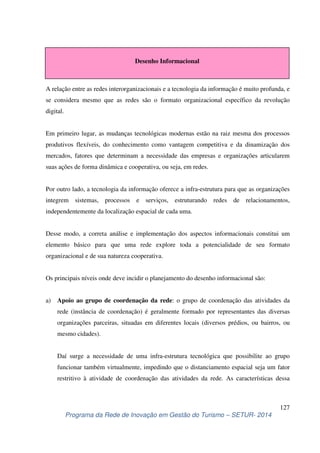 Desenho Informacional 
A relação entre as redes interorganizacionais e a tecnologia da informação é muito profunda, e 
se considera mesmo que as redes são o formato organizacional específico da revolução 
digital. 
Em primeiro lugar, as mudanças tecnológicas modernas estão na raiz mesma dos processos 
produtivos flexíveis, do conhecimento como vantagem competitiva e da dinamização dos 
mercados, fatores que determinam a necessidade das empresas e organizações articularem 
suas ações de forma dinâmica e cooperativa, ou seja, em redes. 
Por outro lado, a tecnologia da informação oferece a infra-estrutura para que as organizações 
integrem sistemas, processos e serviços, estruturando redes de relacionamentos, 
independentemente da localização espacial de cada uma. 
Desse modo, a correta análise e implementação dos aspectos informacionais constitui um 
elemento básico para que uma rede explore toda a potencialidade de seu formato 
organizacional e de sua natureza cooperativa. 
a) Apoio ao grupo de coordenação da rede: o grupo de coordenação das atividades da 
rede (instância de coordenação) é geralmente formado por representantes das diversas 
organizações parceiras, situadas em diferentes locais (diversos prédios, ou bairros, ou 
mesmo cidades). 
Daí surge a necessidade de uma infra-estrutura tecnológica que possibilite ao grupo 
funcionar também virtualmente, impedindo que o distanciamento espacial seja um fator 
restritivo à atividade de coordenação das atividades da rede. As características dessa 
127 
Os principais níveis onde deve incidir o planejamento do desenho informacional são: 
Programa da Rede de Inovação em Gestão do Turismo – SETUR- 2014 
 