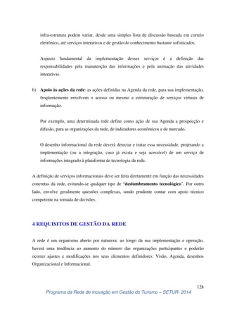 infra-estrutura podem variar, desde uma simples lista de discussão baseada em correio 
eletrônico, até serviços interativos e de gestão do conhecimento bastante sofisticados. 
Aspecto fundamental da implementação desses serviços é a definição das 
responsabilidades pela manutenção das informações e pela animação das atividades 
interativas. 
b) Apoio às ações da rede: as ações definidas na Agenda da rede, para sua implementação, 
freqüentemente envolvem o acesso ou mesmo a estruturação de serviços virtuais de 
informação. 
Por exemplo, uma determinada rede define como ação de sua Agenda a prospecção e 
difusão, para as organizações da rede, de indicadores econômicos e de mercado. 
O desenho informacional da rede deverá detectar e tratar essa necessidade, projetando a 
implementação (ou a integração, caso já exista e seja acessível) de um serviço de 
informações integrado à plataforma de tecnologia da rede. 
A definição de serviços informacionais deve ser feita diretamente em função das necessidades 
concretas da rede, evitando-se qualquer tipo de “deslumbramento tecnológico”. Por outro 
lado, envolve geralmente questões complexas, sendo prudente contar com apoio técnico 
competente na tomada de decisões. 
A rede é um organismo aberto por natureza: ao longo da sua implementação e operação, 
haverá uma tendência ao aumento do número das organizações participantes e poderão 
ocorrer ajustes e modificações nos seus elementos definidores: Visão, Agenda, desenhos 
Organizacional e Informacional. 
128 
4 REQUISITOS DE GESTÃO DA REDE 
Programa da Rede de Inovação em Gestão do Turismo – SETUR- 2014 
 