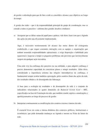de gestão e articulação para que de fato a rede se consolide e alcance seus objetivos ao longo 
do tempo. 
A gestão das redes – que é da responsabilidade principal do grupo de coordenação, mas se 
estende a todos os parceiros – enfrenta dois grandes desafios cotidianos: 
a) Assegurar que as idéias saiam do papel para a prática, vale dizer, fazer com que a Agenda 
Aqui, é necessário monitoramento do alcance das metas dentro do cronograma 
estabelecido, o que requer constantes interações com as equipes e organizações que 
tenham assumido responsabilidades operacionais, e exige disposição e habilidade para 
equacionar e negociar a tempo os pequenos problemas não previstos que inevitavelmente 
surgem em qualquer ação inovadora. 
Uma rede vive da confiança dos parceiros na sua utilidade, e para adquirir confiança é 
preciso demonstrar capacidade de concretizar planos e atingir resultados. Além disso, 
considerando a importância extrema das relações intersubjetivas de confiança, é 
fundamental sempre avaliar também a percepção, pelos usuários finais das ações da rede, 
dos resultados obtidos e do desempenho das lideranças. 
A base para a avaliação de resultados e de desempenho da rede é o conjunto de 
indicadores relacionados às quatro dimensões do Balanced Scored Card – BSC, 
especificados na fase de Construção da rede, que também estarão sujeitos a atualizações e 
aperfeiçoamentos ao longo do processo de gestão. 
É essencial levar em conta a intensa dinâmica dos contextos políticos, institucionais e 
econômicos, que pode demandar mudanças na Agenda e mesmo na Visão de futuro da 
rede. 
130 
das ações da rede seja eficazmente implementada. 
b) Interpretar continuamente as modificações dos cenários externo e interno da rede. 
Programa da Rede de Inovação em Gestão do Turismo – SETUR- 2014 
 