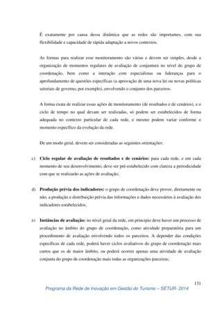 É exatamente por causa dessa dinâmica que as redes são importantes, com sua 
flexibilidade e capacidade de rápida adaptação a novos contextos. 
As formas para realizar esse monitoramento são várias e devem ser simples, desde a 
organização de momentos regulares de avaliação de conjuntura no nível do grupo de 
coordenação, bem como a interação com especialistas ou lideranças para o 
aprofundamento de questões específicas (a aprovação de uma nova lei ou novas políticas 
setoriais de governo, por exemplo), envolvendo o conjunto dos parceiros. 
A forma exata de realizar essas ações de monitoramento (de resultados e de cenários), e o 
ciclo de tempo no qual devam ser realizadas, só podem ser estabelecidos de forma 
adequada no contexto particular de cada rede, e mesmo podem variar conforme o 
momento específico da evolução da rede. 
c) Ciclo regular de avaliação de resultados e de cenários: para cada rede, e em cada 
momento de seu desenvolvimento, deve ser pré-estabelecido com clareza a periodicidade 
com que se realizarão as ações de avaliação; 
d) Produção prévia dos indicadores: o grupo de coordenação deve prover, diretamente ou 
não, a produção e distribuição prévia das informações e dados necessários à avaliação dos 
indicadores estabelecidos; 
e) Instâncias de avaliação: no nível geral da rede, em principio deve haver um processo de 
avaliação no âmbito do grupo de coordenação, como atividade preparatória para um 
procedimento de avaliação envolvendo todos os parceiros. A depender das condições 
específicas de cada rede, poderá haver ciclos avaliativos do grupo de coordenação mais 
curtos que os de maior âmbito, ou poderá ocorrer apenas uma atividade de avaliação 
conjunta do grupo de coordenação mais todas as organizações parceiras; 
131 
De um modo geral, devem ser consideradas as seguintes orientações: 
Programa da Rede de Inovação em Gestão do Turismo – SETUR- 2014 
 