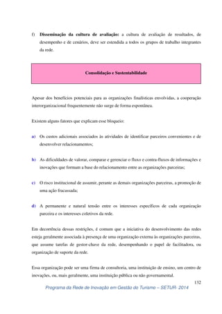 f) Disseminação da cultura de avaliação: a cultura de avaliação de resultados, de 
desempenho e de cenários, deve ser estendida a todos os grupos de trabalho integrantes 
da rede. 
Consolidação e Sustentabilidade 
Apesar dos benefícios potenciais para as organizações finalísticas envolvidas, a cooperação 
interorganizacional frequentemente não surge de forma espontânea. 
a) Os custos adicionais associados às atividades de identificar parceiros convenientes e de 
b) As dificuldades de valorar, comparar e gerenciar o fluxo e contra-fluxos de informações e 
c) O risco institucional de assumir, perante as demais organizações parceiras, a promoção de 
d) A permanente e natural tensão entre os interesses específicos de cada organização 
Em decorrência dessas restrições, é comum que a iniciativa do desenvolvimento das redes 
esteja geralmente associada à presença de uma organização externa às organizações parceiras, 
que assume tarefas de gestor-chave da rede, desempenhando o papel de facilitadora, ou 
organização de suporte da rede. 
Essa organização pode ser uma firma de consultoria, uma instituição de ensino, um centro de 
inovações, ou, mais geralmente, uma instituição pública ou não governamental. 
132 
Existem alguns fatores que explicam esse bloqueio: 
desenvolver relacionamentos; 
inovações que formam a base do relacionamento entre as organizações parceiras; 
uma ação fracassada; 
parceira e os interesses coletivos da rede. 
Programa da Rede de Inovação em Gestão do Turismo – SETUR- 2014 
 