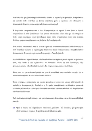 O essencial é que, pelo seu posicionamento externo às organizações parceiras, a organização 
de suporte pode contribuir de forma importante para a superação dos obstáculos à 
dinamização do processo de cooperação interorganizacional. 
É importante compreender que o foco da organização de suporte é atuar junto às demais 
organizações da rede (finalísticas e de apoio), estimulando ações para que os esforços de 
todos sejam sinérgicos, sendo reconhecida pelas outras organizações como uma instância 
legítima para acompanhamento e articulação da Agenda da rede. 
Um critério fundamental para se avaliar o grau de sustentabilidade (auto-administração) da 
rede é verificar o quanto as organizações finalísticas atuam com autonomia e precedência face 
à organização de suporte, determinando e gerindo a Agenda da rede. 
O cenário ideal é aquele em que a influência direta da organização de suporte na gestão da 
rede, que tende a ser significativa no momento inicial da sua construção, seja 
progressivamente subordinada à iniciativa das próprias organizações finalísticas. 
Estas, uma vez que tenham adquirido um grau de maturidade para o trabalho em rede, são as 
melhores intérpretes de suas necessidades coletivas. 
Com o tempo, a organização de suporte posiciona-se como um serviço efetivamente de 
assistência às organizações finalísticas e de apoio, especialmente auxiliando o grupo de 
coordenação da rede a avaliar periodicamente os rumos tomados pela rede e a diagnosticar o 
sucesso das atividades. 
Três indicadores complementares são importantes para determinar o grau de sustentabilidade 
da rede: 
a) Qual a parcela das organizações finalísticas, presentes no contexto, que participam 
133 
efetivamente do processo de gestão e das atividades da rede; 
Programa da Rede de Inovação em Gestão do Turismo – SETUR- 2014 
 