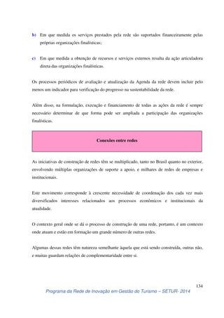 b) Em que medida os serviços prestados pela rede são suportados financeiramente pelas 
c) Em que medida a obtenção de recursos e serviços externos resulta da ação articuladora 
Os processos periódicos de avaliação e atualização da Agenda da rede devem incluir pelo 
menos um indicador para verificação do progresso na sustentabilidade da rede. 
Além disso, na formulação, execução e financiamento de todas as ações da rede é sempre 
necessário determinar de que forma pode ser ampliada a participação das organizações 
finalísticas. 
Conexões entre redes 
As iniciativas de construção de redes têm se multiplicado, tanto no Brasil quanto no exterior, 
envolvendo múltiplas organizações de suporte a apoio, e milhares de redes de empresas e 
institucionais. 
Este movimento corresponde à crescente necessidade de coordenação dos cada vez mais 
diversificados interesses relacionados aos processos econômicos e institucionais da 
atualidade. 
O contexto geral onde se dá o processo de construção de uma rede, portanto, é um contexto 
onde atuam e estão em formação um grande número de outras redes. 
Algumas dessas redes têm natureza semelhante àquela que está sendo construída, outras não, 
e muitas guardam relações de complementaridade entre si. 
134 
próprias organizações finalísticas; 
direta das organizações finalísticas. 
Programa da Rede de Inovação em Gestão do Turismo – SETUR- 2014 
 