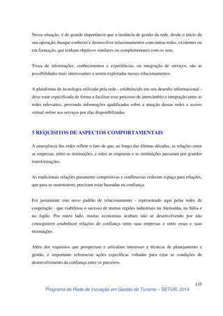 Nessa situação, é de grande importância que a instância de gestão da rede, desde o início de 
sua operação, busque conhecer e desenvolver relacionamentos com outras redes, existentes ou 
em formação, que tenham objetivos similares ou complementares com os seus. 
Troca de informações, conhecimentos e experiências, ou integração de serviços, são as 
possibilidades mais interessantes a serem exploradas nesses relacionamentos. 
A plataforma de tecnologia utilizada pela rede - estabelecido em seu desenho informacional - 
deve estar especificada de forma a facilitar esse processo de intercâmbio e integração entre as 
redes relevantes, provendo informações qualificadas sobre a atuação dessas redes e acesso 
virtual online aos serviços por elas disponibilizadas. 
A emergência das redes reflete o fato de que, ao longo das últimas décadas, as relações entre 
as empresas, entre as instituições, e entre as empresas e as instituições passaram por grandes 
transformações. 
As tradicionais relações puramente competitivas e conflituosas cederam espaço para relações, 
que para se sustentarem, precisam estar baseadas na confiança. 
Foi justamente este novo padrão de relacionamento - representado aqui pelas redes de 
cooperação - que viabilizou o sucesso de muitas regiões industriais na Alemanha, na Itália e 
no Japão. Por outro lado, muitas economias acabam não se desenvolvendo por não 
conseguirem estabelecer relações de confiança entre suas empresas e entre essas e suas 
instituições. 
Além dos requisitos que prospectam e articulam interesses e técnicas de planejamento e 
gestão, é importante referenciar ações específicas voltadas para criar as condições de 
desenvolvimento da confiança entre os parceiros. 
135 
5 REQUISITOS DE ASPECTOS COMPORTAMENTAIS 
Programa da Rede de Inovação em Gestão do Turismo – SETUR- 2014 
 