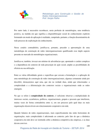Metodologia para Construção e Gestão de 
Redes Interorganizacionais 
Prof. Sergio Fialho 
Por outro lado, é necessário reconhecer, nesta profusão de metodologias, uma tendência 
positiva, na medida em que significa a disponibilização social de conhecimento explícito 
formatado em modo de aplicação à realidade, cumprindo, portanto, a função disseminatória de 
todo processo de explicitação de conhecimento. 
Nesse cenário contraditório, justifica-se, portanto, preceder a apresentação de uma 
metodologia de construção de redes interorganizacionais qualificando esse duplo aspecto 
presente no mercado de metodologias organizacionais. 
Justifica-se, também, invocar um mínimo de advertências que, apontando o caráter complexo 
e a dependência de contexto de toda prescrição de ação social, amplie as possibilidades de 
eficácia na sua utilização. 
Entre as várias dificuldades gerais e específicas que cercam a formulação e a aplicação de 
uma metodologia de construção de redes interorganizacionais, algumas certamente ainda por 
descobrir, destacaremos aqui uma, que são na verdade duas, ainda que relacionadas: a 
complexidade e a diferenciação dos contextos sociais e organizacionais onde as redes 
emergem. 
No que se refere à complexidade do contexto, é suficiente observar a multiplicidade de 
interesses sociais, econômicos, políticos, organizacionais, grupais e pessoais que interferem, 
muitas vezes de forma contraditória entre si, em um processo pelo qual duas ou mais 
organizações desenvolvem um relacionamento cooperativo em rede. 
Quando falamos de redes organizacionais, mais especificamente das redes horizontais de 
organizações, mais complexidade é adicionada ao contexto, pelo fato de que a dinâmica 
cooperativa da rede deve ser instituída sobre a dinâmica competitiva das empresas, e as duas 
devem conviver. 
109 
Programa da Rede de Inovação em Gestão do Turismo – SETUR- 2014 
 