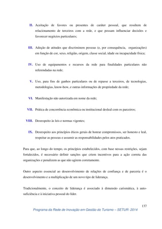 II. Aceitação de favores ou presentes de caráter pessoal, que resultem de 
relacionamento de terceiros com a rede, e que possam influenciar decisões e 
favorecer negócios particulares; 
III. Adoção de atitudes que discriminem pessoas (e, por consequência, organizações) 
em função de cor, sexo, religião, origem, classe social, idade ou incapacidade física; 
IV. Uso de equipamentos e recursos da rede para finalidades particulares não 
V. Uso, para fins de ganhos particulares ou de repasse a terceiros, de tecnologias, 
IX. Desrespeito aos princípios éticos gerais de honrar compromissos, ser honesto e leal, 
Para que, ao longo do tempo, os princípios estabelecidos, com base nessas restrições, sejam 
fortalecidos, é necessário definir sanções que criem incentivos para a ação correta das 
organizações e penalizem as que não agirem corretamente. 
Outro aspecto essencial ao desenvolvimento de relações de confiança e de parceria é o 
desenvolvimento e a multiplicação de um novo tipo de liderança. 
Tradicionalmente, o conceito de liderança é associado à dimensão carismática, à auto-suficiência 
137 
referendadas na rede; 
metodologias, know-how, e outras informações de propriedade da rede; 
VI. Manifestação não autorizada em nome da rede; 
VII. Prática de concorrência econômica ou institucional desleal com os parceiros; 
VIII. Desrespeito às leis e normas vigentes; 
respeitar as pessoas e assumir as responsabilidades pelos atos praticados. 
e à iniciativa pessoal do líder. 
Programa da Rede de Inovação em Gestão do Turismo – SETUR- 2014 
 