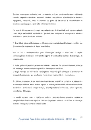 Porém o mesmo contexto institucional e econômico moderno, que determina a necessidade do 
trabalho cooperativo em rede, determina também a necessidade de lideranças de natureza 
agregadora, conectivas, aptas ao exercício do papel de articulação e fortalecimento de 
coletivos, sejam equipes, sejam redes interorganizacionais. 
Na base da liderança conectiva, está o reconhecimento da diversidade e da interdependência 
como forças existenciais fundamentais, que são parte integrante e interligada da natureza 
humana e da natureza dos atos humanos. 
A diversidade afirma a identidade e as diferenças, mas muita independência gera conflitos que 
desgastam relacionamentos de forma improdutiva. 
Por sua vez a interdependência gera colaboração, alianças e redes, mas a simples 
subordinação ao interesse do outro conduz à perda de identidade e sacrifício da diferença e da 
singularidade. 
A maior qualidade possível, presente na liderança conectiva, é o reconhecimento e aceitação 
das diferenças e a busca ativa dos pontos de convergência possíveis. 
O traço principal do novo líder é inteligência emocional para enxergar as dimensões de 
compatibilidade entre o que usualmente é visto como irreconciliável e contraditório. 
É a liderança do futuro, de um mundo onde as fronteiras geográficas e políticas se dissolvem e 
as ideologias morrem. Nesse mundo, o papel da liderança é concatenar e transcender as falsas 
dicotomias tradicionais: amigo-inimigo, interdependência-diversidade, união-separação, 
semelhanças-diferenças. 
Na medida em que cresça o espírito de equipe - comprometimento pessoal e cooperação 
interpessoal em função dos objetivos coletivos do grupo -, tenderão a se afirmar as lideranças 
afinadas com a perspectiva da conectividade. 
138 
Programa da Rede de Inovação em Gestão do Turismo – SETUR- 2014 
 