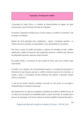 Negociação e Resolução de conflitos 
A promoção de valores éticos e o estímulo ao desenvolvimento de equipes são ações 
essenciais para o desenvolvimento das redes de cooperação. 
No entanto, é importante reconhecer que, no nosso contexto, os conflitos são inerentes à vida 
em grupo e às mudanças. 
Quando não ferem princípios éticos estabelecidos - sujeitos a tratamento específico - os 
conflitos devem ser encarados com naturalidade e como oportunidades de crescimento. 
São vários os níveis de conflito que podem se expressar nas atividades da rede: conflitos 
interpessoais, conflitos de interesses entre organizações parceiras e conflitos entre interesses 
de organizações parceiras e interesses coletivos da rede. 
Em grande medida, o crescimento da rede resultará da forma como esses conflitos sejam 
equacionados. 
O conflito, em si, portanto, não é necessariamente negativo, e a estratégia da negociação é o 
instrumento de que dispomos para que os conflitos resultem em processo de crescimento, ao 
romper a rotina e a acomodação, desvelar problemas não explícitos e demandar soluções 
criativas e inovadoras. 
A ação de um terceiro elemento (mediador, que pode ser uma pessoa ou um grupo) é 
fundamental para a estratégia de negociação. 
Este elemento deve ser capaz de acompanhar a emergência de conflitos no âmbito da rede, de 
se colocar em uma posição de neutralidade perante as partes envolvidas, de assegurar que o 
processo de negociação se dê em um contexto de razoável equilíbrio emocional das partes, e 
139 
Programa da Rede de Inovação em Gestão do Turismo – SETUR- 2014 
 