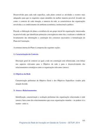 Desenvolvido para cada rede específica, cada plano conterá as atividades e eventos mais 
adequados para que os requisitos sejam atendidos da melhor maneira possível, levando em 
conta: o contexto de cada situação, a natureza da rede, as características das organizações 
envolvidas e as condicionantes do ambiente econômico, institucional e político. 
Precede a elaboração do plano a existência de um grupo inicial de organizações interessadas 
na possível rede, que identificam potenciais convergências entre elas, e realizam o trabalho de 
levantamento das informações e construção dos consensos necessários à formalização do 
Plano de Construção. 
Descrição geral do contexto ao qual a rede em construção está referenciada, com ênfase 
nos aspectos relevantes para o Objetivo da rede e para o desenvolvimento dos 
relacionamentos estratégicos entre as organizações relevantes (atores). 
Caracterização preliminar do Objetivo Geral e dos Objetivos Específicos visados pela 
atuação da rede. 
Identificação, caracterização e avaliação preliminar das organizações relacionadas à rede 
(atores), bem como dos relacionamentos que essas organizações mantém – ou podem vir a 
manter - entre si. 
141 
A estrutura interna do Plano é composta das seguintes seções: 
1) Caracterização do Contexto 
2) Objetivos da Rede 
3) Atores e Relacionamentos 
Programa da Rede de Inovação em Gestão do Turismo – SETUR- 2014 
 