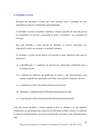 Descrição das atividades e eventos que serão realizados para a construção da rede, 
atendendo aos requisitos estabelecidos pela metodologia. 
As atividades e eventos, concebidos conforme o contexto específico de cada rede, devem 
ser estruturados em um fluxo concatenado de ações e vinculados a um cronograma de 
execução. 
Para cada atividade e evento deverão ser indicados os recursos necessários, o(s) 
responsável (is) pela sua execução e os produtos esperados. 
As atividades e eventos devem indicar com precisão as ações específicas pelas quais se 
promoverá: 
a) a Sensibilização e a ampliação do universo das organizações mobilizadas para a 
b) a validação dos Objetivos, da qualificação de Atores, e dos relacionamentos, pelo 
conjunto ampliado das organizações envolvidas com o processo construtivo da rede; 
Cada uma dessas atividades e eventos específicos deve ser definida à luz dos requisitos 
estabelecidos na metodologia para o processo de Construção da Rede, inclusive os requisitos 
de Aspectos Comportamentais, que devem ser observados em todas as ações planejadas para a 
rede. 
142 
4) Atividades e Eventos 
construção da rede; 
c) a construção da Visão e da Agenda inicial de ações da rede; 
d) a definição e a implementação do Desenho Organizacional da rede; 
e) a especificação e desenvolvimento do Desenho Informacional da rede. 
Programa da Rede de Inovação em Gestão do Turismo – SETUR- 2014 
 