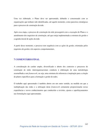 Uma vez elaborado, o Plano deve ser apresentado, debatido e consensuado com as 
organizações que tenham sido identificadas, até aquele momento, como parceiras estratégicas 
para o processo de construção da rede. 
Após essa etapa, o processo de construção da rede prosseguirá com a execução do Plano e o 
atendimento dos requisitos de construção, até que esteja implementada a estrutura de gestão e 
a agenda inicial de ações da rede. 
A partir desse momento, o processo tem sequência com as ações de gestão, orientadas pelos 
requisitos de gestão e de aspectos comportamentais. 
A consideração do caráter amplo, diversificado e aberto dos contextos e processos de 
construção de redes interorganizacionais conduziu à elaboração de uma metodologia 
assemelhada a um framework, ou seja, uma estrutura de referencia e inspiração para a criação 
de planos específicos para a formação e gestão de redes. 
O trabalho aqui apresentado é também aberto em um outro sentido, na medida em que a 
multiplicação das redes e a utilização deste framework certamente proporcionarão novas 
experiências e novos conhecimentos que conduzirão a revisões, ajustes e aperfeiçoamentos 
nas formulações aqui apresentadas. 
143 
7 COMENTÁRIO FINAL 
Programa da Rede de Inovação em Gestão do Turismo – SETUR- 2014 
