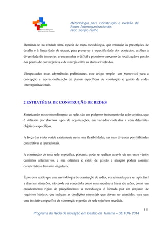 Metodologia para Construção e Gestão de 
Redes Interorganizacionais 
Prof. Sergio Fialho 
Demanda-se na verdade uma espécie de meta-metodologia, que renuncie às prescrições de 
detalhe e à linearidade de etapas, para preservar a especificidade dos contextos, acolher a 
diversidade de interesses, e encaminhar o difícil e promissor processo de localização e gestão 
dos pontos de convergência e de sinergia entre os atores envolvidos. 
Ultrapassadas essas advertências preliminares, esse artigo propõe um framework para a 
concepção e operacionalização de planos específicos de construção e gestão de redes 
interorganizacionais. 
Sintetizando nosso entendimento: as redes são um poderoso instrumento de ação coletiva, que 
é utilizado por diversos tipos de organizações, em variados contextos e com diferentes 
objetivos específicos. 
A força das redes reside exatamente nessa sua flexibilidade, nas suas diversas possibilidades 
construtivas e operacionais. 
A construção de uma rede específica, portanto, pode se realizar através de um entre vários 
caminhos alternativos, e sua estrutura e estilo de gestão e atuação podem assumir 
características bastante singulares. 
É por essa razão que uma metodologia de construção de redes, vocacionada para ser aplicável 
a diversas situações, não pode ser concebida como uma sequência linear de ações, como um 
encadeamento rígido de procedimentos: a metodologia é formada por um conjunto de 
requisitos básicos, que indicam as condições essenciais que devem ser atendidas, para que 
uma iniciativa específica de construção e gestão de rede seja bem sucedida. 
111 
2 ESTRATÉGIA DE CONSTRUÇÃO DE REDES 
Programa da Rede de Inovação em Gestão do Turismo – SETUR- 2014 
 