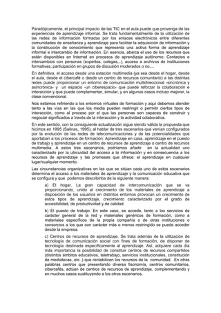Paradójicamente, el principal impacto de las TIC en el aula puede que provenga de las
experiencias de aprendizaje informal. Se trata fundamentalmente de la utilización de
las redes de información formadas por los enlaces electrónicos entre diferentes
comunidades de enseñanza y aprendizaje para facilitar la adquisición de información y
la construcción de conocimiento que representa una activa forma de aprendizaje
informal e intercambio de información. En esencia, abarca el uso de los recursos que
están disponibles en Internet en procesos de aprendizaje autónomo: Contactos e
intercambios con personas (expertos, colegas,..), acceso a archivos de instituciones
formativas, participación en grupos de discusión moderados o no,...
En definitiva, el acceso desde una estación multimedia (ya sea desde el hogar, desde
el aula, desde el cibercafé o desde un centro de recursos comunitario) a las distintas
redes puede proporcionar un entorno de comunicación multidireccional -sincrónica y
asincrónica- y un espacio -un ciberespacio- que puede reforzar la colaboración e
interacción y que puede complementar, simular, y en algunos casos incluso mejorar, la
clase convencional.
Nos estamos refiriendo a los entornos virtuales de formación y aquí debemos atender
tanto a las vías en las que los media pueden restringir o permitir ciertos tipos de
interacción, como al proceso por el que las personas son capaces de construir y
negociar significados a través de la interacción y la actividad colaborativa.
En este sentido, con la consiguiente actualización sigue siendo válida la propuesta que
hicimos en 1995 (Salinas, 1995), al hablar de tres escenarios que venían configurados
por la evolución de las redes de telecomunicaciones y de las potencialidades que
aportaban a los procesos de formación: Aprendizaje en casa, aprendizaje en el puesto
de trabajo y aprendizaje en un centro de recursos de aprendizaje o centro de recursos
multimedia. A estos tres escenarios, podríamos añadir en la actualidad uno
caracterizado por la ubicuidad del acceso a la información y en consecuencia a los
recursos de aprendizaje y las promesas que ofrece: el aprendizaje en cualquier
lugar/cualquier momento.
Las circunstancias organizativas en las que se sitúan cada uno de estos escenarios
determina el acceso a los materiales de aprendizaje y la comunicación educativa que
se configura y que podemos describirlos de la siguiente manera:
a) El hogar. La gran capacidad de intercomunicación que se va
proporcionando, unido al crecimiento de los materiales de aprendizaje a
disposición de los usuarios en distintos entornos provocan un crecimiento de
estos tipos de aprendizaje, crecimiento caracterizado por el grado de
accesibilidad, de productividad y de calidad.
b) El puesto de trabajo. En este caso, se accede, tanto a los servicios de
carácter general de la red y materiales genéricos de formación, como a
materiales específicos de la propia compañía o de otras instituciones o
consorcios a los que con carácter más o menos restringido se puede acceder
desde la empresa.
c) Centros de recursos de aprendizaje. Se trata además de la utilización de
tecnología de comunicación social con fines de formación, de disponer de
tecnología destinada específicamente al aprendizaje. Así, adquiere cada día
más importancia la posibilidad de constituir centros de recursos compartidos
(distintos ámbitos educativos, teletrabajo, servicios institucionales, constitución
de mediatecas, etc..) que rentabilicen los recursos de la comunidad. En otras
palabras centros que presentando diversa fisonomía, centros comunitarios,
cibercafés, actúan de centros de recursos de aprendizaje, complementando y
en muchos casos sustituyendo a los otros escenarios.

 