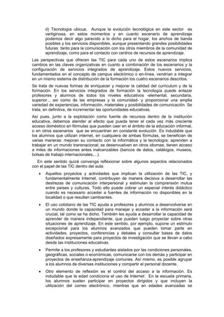 d) Tecnología ubicua. Aunque la evolución tecnológica en este sector es
vertiginosa, en estos momentos y en cuanto escenario de aprendizaje
podemos decir algo parecido a lo dicho para el hogar, los anchos de banda
posibles y los servicios disponibles, aunque presentando grandes posibilidades
futuras tanto para la comunicación con los otros miembros de la comunidad de
aprendizaje, como para el contacto con centros de recursos de aprendizaje.
Las perspectivas que ofrecen las TIC para cada uno de estos escenarios implica
cambios en las claves organizativas en cuanto a combinación de los escenarios y la
configuración de servicios integrados de aprendizaje. Estos nuevos servicios,
fundamentados en el concepto de campus electrónico o en-línea, vendrían a integrar
en un mismo sistema de distribución de la formación los cuatro escenarios descritos.
Se trata de nuevas formas de enriquecer y mejorar la calidad del curriculum y de la
formación. En los servicios integrados de formación la tecnología puede enlazar
profesores y alumnos de todos los niveles educativos -elemental, secundaria,
superior.., así como de las empresas y la comunidad- y proporcionar una amplia
variedad de experiencias, información, materiales y posibilidades de comunicación. Se
trata, en definitiva, de incrementar las oportunidades educativas.
Así pues, junto a la explotación como fuente de recursos dentro de la institución
educativa, debemos atender al efecto que pueda tener el cada vez más creciente
acceso doméstico en fórmulas que pueden caer en el ámbito de la educación informal,
o en otros escenarios que se encuentran en constante evolución. Es indudable que
los alumnos que utilizan internet, en cualquiera de ambas fórmulas, se benefician de
varias maneras: mejoran su contacto con la informática y la tecnología; aprenden a
trabajar en un mundo transnacional; se desenvuelven en otros idiomas; tienen acceso
a miles de informaciones antes inalcanzables (bancos de datos, catálogos, museos,
bolsas de trabajo internacionales,...).
En este sentido quizá convenga reflexionar sobre algunos aspectos relacionados
con el papel de las TIC dentro del aula:
•

Aquellos proyectos y actividades que implican la utilización de las TIC, y
fundamentalmente Internet, contribuyen de manera decisiva a desarrollar las
destrezas de comunicación interpersonal y estimulan la comprensión mutua
entre países y culturas. Todo ello puede cobrar un especial interés didáctico
cuando es necesario acceder a fuentes de información no disponibles en la
localidad o que resultan cambiantes.

•

El uso cotidiano de las TIC ayuda a profesores y alumnos a desenvolverse en
un mundo donde la capacidad para manejar y acceder a la información será
crucial, tal como se ha dicho. También les ayuda a desarrollar la capacidad de
aprender de manera independiente, que pueden luego proyectar sobre otras
situaciones de aprendizaje. En este sentido, por ejemplo, supone un estimulo
excepcional para los alumnos avanzados que pueden tomar parte en
actividades, proyectos, conferencias y debates y consultar bases de datos
diseñados expresamente para proyectos de investigación que se llevan a cabo
desde las instituciones educativas.

•

Permite a los profesores y estudiantes aislados por las condiciones personales,
geográficas, sociales o económicas, comunicarse con los demás y participar en
proyectos de enseñanza-aprendizaje comunes. Así mismo, es posible agrupar
a los alumnos de diversas instituciones y compartir el personal docente.

•

Otro elemento de reflexión es el control del acceso a la información. Es
indudable que la edad condiciona el uso de Internet: En la escuela primaria,
los alumnos suelen participar en proyectos dirigidos y que incluyen la
utilización del correo electrónico, mientras que en edades avanzadas se

 