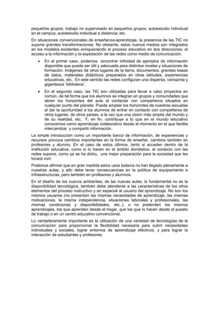 pequeños grupos; trabajo no supervisado en pequeños grupos; autoestudio individual
en el campus; autoestudio individual a distancia; etc.
En situaciones convencionales de enseñanza-aprendizaje, la presencia de las TIC no
supone grandes transformaciones. No obstante, estos nuevos medios son integrados
en los modelos existentes enriqueciendo el proceso educativo en dos direcciones: el
acceso a la información y la explotación de las redes como medio de comunicación.
•

En el primer caso, podemos encontrar infinidad de ejemplos de información
disponible que puede ser útil y adecuada para distintos niveles y situaciones de
formación: Imágenes de otros lugares de la tierra, documentos, grandes bases
de datos, materiales didácticos preparados en otras latitudes, experiencias
educativas, etc.. En este sentido las redes configuran una dispersa, variopinta y
gigantesca ‘biblioteca’.

•

En el segundo caso, las TIC son utilizadas para llevar a cabo proyectos en
común, de tal forma que los alumnos se integran en grupos y comunidades que
abren los horizontes del aula al contactar con compañeros situados en
cualquier punto del planeta. Puede ampliar los horizontes de nuestras escuelas
al dar la oportunidad a los alumnos de entrar en contacto con compañeros de
otros lugares, de otros países, a la vez que una visión más amplia del mundo y
de su realidad, etc.. Y, en fin, contribuye a lo que en el mundo educativo
conocemos como aprendizaje colaborativo desde el momento en el que facilita
intercambiar y compartir información.

La simple introducción como un importante banco de información, de experiencias y
recursos provoca cambios importantes en la forma de enseñar, cambios también en
profesores y alumno. En el caso de estos últimos, tanto si acceden dentro de la
institución educativa, como si lo hacen en el ámbito doméstico, el contacto con las
redes supone, como ya se ha dicho, una mejor preparación para la sociedad que les
tocará vivir.
Podemos afirmar que en gran medida estos usos todavía no han llegado plenamente a
nuestras aulas, y ello debe tener consecuencias en la política de equipamiento e
infraestructuras, pero también en profesores y alumnos.
En el diseño de los nuevos ambientes, de las nuevas aulas, lo fundamental no es la
disponibilidad tecnológica, también debe atenderse a las características de los otros
elementos del proceso instructivo y en especial al usuario del aprendizaje. No son los
mismos usuarios (no presentan las mismas necesidades de aprendizaje, las mismas
motivaciones, la misma independencia, situaciones laborales y profesionales, las
mismas condiciones y disponibilidades, etc..), o no pretenden los mismos
aprendizajes, los que aprenden desde el hogar, que los que lo hacen desde el puesto
de trabajo o en un centro educativo convencional.
Lo verdaderamente importante es la utilización de una variedad de tecnologías de la
comunicación para proporcionar la flexibilidad necesaria para cubrir necesidades
individuales y sociales, lograr entornos de aprendizaje efectivos, y para lograr la
interacción de estudiantes y profesores.

 