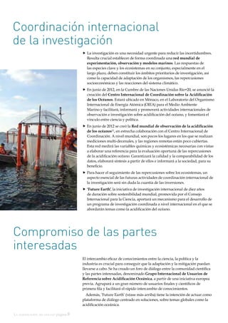 La acidificación del océano página 8
El intercambio eficaz de conocimientos entre la ciencia, la política y la
industria es crucial para conseguir que la adaptación y la mitigación puedan
llevarse a cabo. Se ha creado un foro de diálogo entre la comunidad científica
y las partes interesadas, denominado Grupo Internacional de Usuarios de
Referencia sobre Acidificación Oceánica, a partir de una iniciativa europea
previa. Agrupará a un gran número de usuarios finales y científicos de
primera fila y facilitará el rápido intercambio de conocimientos.
Además, ’Future Earth’ (véase más arriba) tiene la intención de actuar como
plataforma de diálogo centrado en soluciones, sobre temas globales como la
acidificación oceánica.
Coordinación internacional
de la investigación
„„ La investigación es una necesidad urgente para reducir las incertidumbres.
Resulta crucial establecer de forma coordinada una red mundial de
experimentación, observación y modelos marinos. Las respuestas de
las especies clave y los ecosistemas en su conjunto, especialmente en el
largo plazo, deben constituir los ámbitos prioritarios de investigación, así
como la capacidad de adaptación de los organismos, las repercusiones
socioeconómicas y las reacciones del sistema climático.
„„ En junio de 2012, en la Cumbre de las Naciones Unidas Río+20, se anunció la
creación del Centro Internacional de Coordinación sobre la Acidificación
de los Océanos. Estará ubicado en Mónaco, en el Laboratorio del Organismo
Internacional de Energía Atómica (OIEA) para el Medio Ambiente
Marino y facilitará, informará y promoverá actividades internacionales de
observación e investigación sobre acidificación del océano, y fomentará el
vínculo entre ciencia y política.
„„ En junio de 2012 se creó la Red mundial de observación de la acidificación
de los océanos12
, en estrecha colaboración con el Centro Internacional de
Coordinación. A nivel mundial, son pocos los lugares en los que se realizan
mediciones multi-decenales, y las regiones remotas están poco cubiertas.
Esta red medirá las variables químicas y ecosistémicas necesarias con vistas
a elaborar una referencia para la evaluación oportuna de las repercusiones
de la acidificación océano. Garantizará la calidad y la comparabilidad de los
datos, elaborará síntesis a partir de ellos e informará a la sociedad, para su
beneficio.
„„ Para hacer el seguimiento de las repercusiones sobre los ecosistemas, un
aspecto esencial de las futuras actividades de coordinación internacional de
la investigación será sin duda la cuantía de las inversiones.
„„ ‘Future Earth’, la iniciativa de investigación internacional de diez años
de duración sobre sostenibilidad mundial, promovida por el Consejo
Internacional para la Ciencia, aportará un mecanismo para el desarrollo de
un programa de investigación coordinada a nivel internacional en el que se
abordarán temas como la acidificación del océano.
Compromiso de las partes
interesadas
Ulf Riebesell; GEOMAR
 