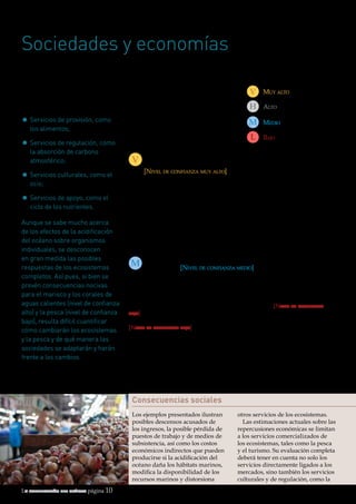 La acidificación del océano página 10
Sociedades y economías
La sociedad depende
del océano para diversos
servicios del ecosistema:
•	Servicios de provisión, como
los alimentos;
•	Servicios de regulación, como
la absorción de carbono
atmosférico;
•	Servicios culturales, como el
ocio;
•	Servicios de apoyo, como el
ciclo de los nutrientes.
Aunque se sabe mucho acerca
de los efectos de la acidificación
del océano sobre organismos
individuales, se desconocen
en gran medida las posibles
respuestas de los ecosistemas
completos. Así pues, si bien se
prevén consecuencias nocivas
para el marisco y los corales de
aguas calientes (nivel de confianza
alto) y la pesca (nivel de confianza
bajo), resulta difícil cuantificar
cómo cambiarán los ecosistemas
y la pesca y de qué manera las
sociedades se adaptarán y harán
frente a los cambios.
Consecuencias sociales
Los ejemplos presentados ilustran
posibles descensos acusados de
los ingresos, la posible pérdida de
puestos de trabajo y de medios de
subsistencia, así como los costos
económicos indirectos que pueden
producirse si la acidificación del
océano daña los hábitats marinos,
modifica la disponibilidad de los
recursos marinos y distorsiona
otros servicios de los ecosistemas.
Las estimaciones actuales sobre las
repercusiones económicas se limitan
a los servicios comercializados de
los ecosistemas, tales como la pesca
y el turismo. Su evaluación completa
deberá tener en cuenta no solo los
servicios directamente ligados a los
mercados, sino también los servicios
culturales y de regulación, como la
Niveles de confianza
En este documento se utilizan los
niveles de confianza que se indican a
la derecha. En el apartado sobre bases
científicas, más abajo, podrá encontrarse
información adicional sobre la manera
de determinar estos niveles.
La capacidad del océano de actuar como sumidero
de carbono disminuye a medida que se acidifica
[Nivel de confianza muy alto]
El océano representa un inmenso sumidero para las emisiones antropogénicas de
CO2. Alrededor de una cuarta parte de las emisiones anuales de CO2 derivadas de las
actividades humanas acaban en el océano18. No se podrían garantizar estas tareas de
absorción en el futuro. El CO2 atmosférico crece más rápidamente de lo que puede
afrontar el océano. La capacidad del océano de absorber CO2 disminuye conforme
disminuye el pH del agua de mar; es decir, disminuye su capacidad de almacenamiento
de agua de mar19. Esta merma de capacidad es motivo de preocupación cuando se trata
de estabilizar las emisiones de CO2 e implica que habrá que recortar más las emisiones,
si se quieren cumplir las metas de mitigación del cambio climático.
V
Muy altoV
AltoH
MedioM
BajoL
M
© iStockphoto.com
La disminución de la pesca de mariscos acarreará pérdidas
económicas [Nivel de confianza medio], pero hoy por hoy resulta
incierta la amplitud de tales pérdidas
Las pérdidas económicas en todo el mundo en 2100 debidas al descenso de la
producción de molusco, como consecuencia de la acidificación del océano, se estiman
en 130.000 millones de dólares (a niveles de precios de 2010), con una tendencia de
emisiones de CO2 similares a las actuales, según una fuente20
[Nivel de confianza
bajo]. En los Estados Unidos, se estima que la reducción de los ingresos debida al
retroceso de los cultivos de moluscos a causa de la acidificación será del 13% en 206021
[Nivel de confianza bajo]. Las especies de mariscos importantes desde el punto de
vista económico pueden responder de formas distintas a la acidificación del océano
(véase el cuadro de la página 9), pero no se sabe todavía lo suficiente como para hacer
predicciones cuantitativas para el conjunto de la pesca de mariscos.
Los moluscos parecen ser uno de los grupos de organismos más sensibles entre los
estudiados en condiciones de acidificación de las aguas. En efecto, las larvas de ostras
de los criaderos de la región del Pacífico Norte son muy sensibles a la acidificación y ya
están sufriendo los efectos de unas aguas de pH bajo22,23
.
 