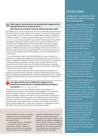 La acidificación del océano página 11
Las repercusiones de la acidificación oceánica en los
ecosistemas puede afectar a los depredadores principales
y a la pesca [Nivel de confianza bajo]
No se conoce con certeza en qué medida los cambios en la abundancia y la
distribución del fitoplancton y del zooplancton se propagarán en los ecosistemas
marinos y afectarán a los peces y a las zonas de pesca, de las que dependen
muchas sociedades. Tampoco se sabe gran cosa acerca de los efectos directos de la
acidificación oceánica sobre los peces, que son el objeto de la pesca de subsistencia
y la pesca comercial, lo cual se traduce en una gran incertidumbre para predecir
los cambios que experimentará la pesca en el futuro. Sin embargo, este ámbito es
esencial para la investigación, ya que la pesca contribuye a la subsistencia de unos
540 millones de personas, es decir, el 8% de la población mundial26
.
Cabe esperar consecuencias socioeconómicas negativas de la
degradación de los arrecifes de coral [Nivel de confianza medio],
pero hoy por hoy resulta incierto el volumen de tales costos
Es probable que se produzcan pérdidas económicas considerables como consecuencia
del retroceso de los arrecifes coralinos en los trópicos, a causa de la acidificación del
océano (en 2100, la escasez de corales provocará pérdidas anuales por valor de más
de 1 billón de dólares, a niveles de precios de 2010, según una estimación)24 [Nivel
de confianza bajo]. Una gran parte de estas pérdidas tendrán lugar en comunidades
vulnerables y en pequeños Estados insulares cuyas economías dependen de los
arrecifes de coral. La degradación de estos arrecifes afectará de manera negativa
al turismo, a la seguridad alimentaria, y a la protección y la biodiversidad de las
costas. La acidificación del océano no es, sin embargo, el único factor de estrés. Los
arrecifes ya soportan la presión de unas temperaturas más elevadas (que provocan
su decoloración), la destrucción del hábitat, la pesca excesiva, la sedimentación y la
contaminación.
Las actividades que frenan el ritmo de acidificación del océano reducirán sus
repercusiones y favorecerán la capacidad de recuperación de los arrecifes de coral, e
incluso su capacidad de adaptación, frente a otros factores de estrés. Por consiguiente,
los factores humanos adicionales, como las prácticas pesqueras destructivas, la
contaminación y la sedimentación, no solo tendrán efectos ecológicos inmediatos,
sino que reducirán la capacidad de adaptación de los arrecifes a unas condiciones de
temperatura más elevada y mayor acidez.
Además de las políticas específicas sobre cambio climático, las estrategias de
gestión de los arrecifes locales –aplicadas a través de instrumentos como las zonas
marinas protegidas, la gestión de la pesca y la planificación espacial marina– también
aumentan la capacidad de los arrecifes de coral de hacer frente a la acidificación del
agua4,25.
Umbrales
¿Pueden definir los científicos un nivel
de acidificación “seguro” o “tolerable”
que no deba superarse?
Algunas autoridades políticas preguntan
a los científicos si es posible empezar a
definir umbrales a partir de los cuales
los ecosistemas ya no se recuperarán.
Se trata de un asunto complejo. Los
efectos conjuntos de las modificaciones
de la física, la química y la biología de
los océanos varían de un ecosistema
a otro. Los efectos también varían
con la localización geográfica y las
características variables locales.
Las repercusiones en un ecosistema
dependen de decisiones sobre las
políticas adoptadas en un momento dado
en relación con las emisiones futuras de
dióxido de carbono y de políticas sobre
otras cuestiones relacionadas con el
medio marino. Sin embargo, existen
complejas consideraciones éticas y
económicas que también entran en
juego al hablar de niveles “seguros” o
“tolerables” de acidificación del océano.
La ciencia no puede dar respuesta a estos
problemas, pero puede proporcionar
alguna información acerca de las
posibles consecuencias de las opciones
políticas. Es necesario que los científicos,
los responsables de políticas y las partes
interesadas dialoguen para explorar qué
preguntas requieren respuestas y qué
opciones se presentan.
Un primer paso en la determinación de
umbrales e indicadores consistiría en
un esfuerzo investigador concertado
a escala mundial. Gracias a él podrían
combinarse experimentos, modelos
y observaciones, con el objetivo de
desentrañar la complejidad de la
respuesta de los ecosistemas marinos
a la acidificación del océano y otros
factores de estrés, bajo la dirección del
recién creado Centro Internacional de
Coordinación.
protección de las costas, y un amplio
conjunto de servicios de provisión,
como los productos farmacéuticos
de origen marino.
Las sociedades muy vulnerables
a la acidificación del océano se
encuentran, en gran medida, en
países en desarrollo o en pequeños
Estados insulares27
. Sus habitantes
dependen del pescado y de otros
recursos marinos como fuente
principal de proteínas. Además, los
pueblos de las culturas indígenas del
Ártico, donde el océano se acidifica
más deprisa que en el resto, también
dependen de los recursos naturales
y, por tanto, estas sociedades son
potencialmente vulnerables.
M
L
 