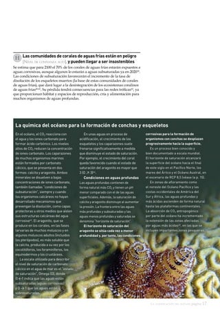 La acidificación del océano página 17
H
En el océano, el CO2 reacciona con
el agua y los iones carbonato para
formar ácido carbónico. Los niveles
altos de CO2 reducen la concentración
de iones carbonato. Los caparazones
de muchos organismos marinos
están formados por carbonato
cálcico, que se presenta en dos
formas: calcita y aragonito. Ambos
minerales se disuelven a bajas
concentraciones de iones carbonato,
también llamadas “condiciones de
subsaturación”, siempre y cuando
los organismos calcáreos no hayan
desarrollado mecanismos que
prevengan la disolución, como capas
protectoras u otros medios que aíslen
sus estructuras calcáreas del agua
corrosiva43
. El aragonito, que se
produce en los corales, en las fases
larvarias de muchos moluscos y en
algunos moluscos adultos (incluidos
los pterópodos), es más soluble que
la calcita, producida a su vez por los
cocolitóforos, los foraminíferos, los
equinodermos y los crustáceos.
La escala utilizada para describir
el nivel de saturación de carbonato
cálcico en el agua de mar es el “estado
de saturación”, Omega (Ω), donde
Ω 1 indica que las aguas están
subsaturadas (aguas corrosivas)
y Ω  1 que las aguas están
sobresaturadas.
Las comunidades de corales de aguas frías están en peligro
[Nivel de confianza alto], y pueden llegar a ser insostenibles
Se estima que para 2100 el 70% de los corales de aguas frías estarán expuestos a
aguas corrosivas, aunque algunos lo estarán a aguas subsaturadas ya en 202039
.
Las condiciones de subsaturación favorecerán el incremento de la tasa de
disolución de los esqueletos muertos (la base de estas comunidades de corales
de aguas frías), que dará lugar a la desintegración de los ecosistemas coralinos
de aguas frías40,41
. Su pérdida tendrá consecuencias para las redes tróficas42
, ya
que proporcionan hábitat y espacios de reproducción, cría y alimentación para
muchos organismos de aguas profundas.
La química del océano para la formación de conchas y esqueletos
En unas aguas en proceso de
acidificación, el crecimiento de los
esqueletos y los caparazones suele
frenarse significativamente a medida
que disminuye el estado de saturación.
Por ejemplo, el crecimiento del coral
queda favorecido cuando el estado de
saturación del aragonito es mayor que
3 (Ω ≥ 3)44
.
Condiciones en aguas profundas
Las aguas profundas contienen de
forma natural más CO2 y tienen un pH
menor comparado con el de las aguas
superficiales. Además, la saturación de
calcita y aragonito disminuye al aumentar
la presión. La frontera entre las aguas
más profundas y subsaturadas y las
aguas menos profundas y saturadas se
denomina “horizonte de saturación”.
El horizonte de saturación del
aragonito se sitúa cada vez a menor
profundidad y, por tanto, las condiciones
corrosivas para la formación de
organismos con conchas se desplazan
progresivamente hacia la superficie.
Es un proceso bien conocido y
bien documentado a escala mundial.
El horizonte de saturación alcanzará
la superficie del océano hacia el final
de este siglo en el Pacífico Norte, los
mares del Ártico y el Océano Austral, en
el escenario de RCP 8,5 (véase la p. 15).
En zonas de afloramiento como
el noreste del Océano Pacífico y las
costas occidentales de América del
Sur y África, las aguas profundas y
más ácidas ascienden de forma natural
hasta las plataformas continentales.
La absorción de CO2 antropogénico
por parte del océano ha incrementado
la extensión de las zonas afectadas
por aguas más ácidas45
, en las que se
incluyen importantes zonas pesqueras.
ChristinaKellogg;USGS
 