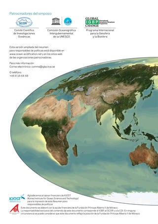 Este documento se elaboró con la ayuda financiera de la Fundación Príncipe Alberto II de Mónaco.
La responsabilidad exclusiva del contenido de este documento corresponde al IGBP, al SCOR y a la COI. En ninguna
circunstancia se puede considerar que este documento refleja la posición de la Fundación Príncipe Alberto II de Mónaco.
Esta versión ampliada del resumen
para responsables de políticas está disponible en
www.ocean-acidification.net y en los sitios web
de las organizaciones patrocinadoras.
Para más información:
Correo electrónico: comms@igbp.kva.se
O teléfono:
+46 8 16 64 48
Patrocinadores del simposio
Comité Científico
de Investigaciones
Oceánicas
Comisión Oceanográfica
Intergubernamental
de la UNESCO
Programa Internacional
para la Geosfera
y la Biosfera
Agradecemos el apoyo financiero de KIOST
(Korea Institute for Ocean Science and Technology)
para la impresión de este Resumen para
responsables de políticas
 