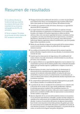 La acidificación del océano página 2
Resumen de resultados
En los últimos 20 años se
ha demostrado que el pH de
los océanos disminuye como
resultado de las emisiones
antropogénicas de CO2 a la
atmósfera.
El Tercer simposio “El océano
en un mundo con altos niveles de
CO2”se basa en este hecho.
„„ Prosigue el proceso de acidificación del océano a un ritmo sin precedentes
en la historia de la Tierra. Las investigaciones más recientes indican que
dicho ritmo puede ser el mayor de los últimos 300 millones de años.
„„ A medida que aumenta la acidez del océano, disminuye su capacidad de
absorción del CO2 atmosférico.
„„ Las repercusiones de la acidificación del océano en especies concretas
han sido estudiadas en organismos en el laboratorio y en el campo desde
los polos a los trópicos. En muchos organismos se observan efectos
adversos, tales como una menor capacidad de formar y mantener conchas
y esqueletos, así como una disminución de la supervivencia, crecimiento,
abundancia y desarrollo larvario. Por el contrario, otras observaciones
indican que algunos organismos toleran la acidificación y que otros pueden
llegar incluso a proliferar con ella.
„„ Dentro de unas décadas, el agua de una gran parte de los océanos polares
ya será corrosiva para las conchas sin protección de los organismos
calcáreos marinos.
„„ Los cambios en la química de los carbonatos de los océanos tropicales
podrán dificultar o impedir, dentro de unas décadas, el crecimiento de los
arrecifes de coral.
„„ Se prevé que las consecuencias de largo alcance de la acidificación del
océano afecten a las redes alimentarias, la biodiversidad, la acuicultura y,
por tanto, a las sociedades.
„„ Las especies difieren en su capacidad de adaptación a nuevos entornos. Las
características químicas de los océanos pueden estar cambiando demasiado
rápido para que muchas especies o poblaciones se adapten a través de la
evolución.
„„ Muchos factores de estrés, como la acidificación, el calentamiento, la
disminución de las concentraciones de oxígeno (desoxigenación), el
aumento de la radiación ultravioleta debido a la reducción del ozono
estratosférico, la pesca excesiva, la contaminación y la eutrofización, así
como sus interacciones mutuas, están planteando desafíos importantes a los
ecosistemas oceánicos.
„„ No comprendemos plenamente las respuestas biogeoquímicas que puede
dar el sistema climático a la acidificación del océano.
„„ La predicción de cómo se modificarán los ecosistemas en su conjunto ante
la elevación de los niveles de CO2 sigue siendo problemática. Sabemos
lo suficiente para prever cambios en los ecosistemas marinos y la
biodiversidad en el plazo de nuestras vidas, pero somos incapaces de hacer
predicciones cuantitativas fiables sobre las repercusiones socioeconómicas
de tales cambios a largo plazo.
„„ Quienes dependen de los servicios del ecosistema oceánico se encuentran
en una situación especialmente vulnerable y pueden necesitar adaptarse o
sobrellevar las consecuencias de la acidificación del océano dentro de unas
décadas. La pesca y la acuicultura del marisco en algunas zonas podrán
hacer frente a esta situación si desarrollan prácticas de gestión que eviten
las consecuencias de la acidificación del océano. La pérdida de arrecifes de
coral afectará al turismo, a la seguridad alimentaria y a la protección de las
costas, en muchos de los lugares más pobres del planeta.Katharina Fabricius
 