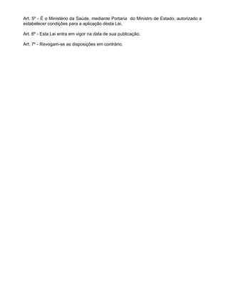 Art. 5º - É o Ministério da Saúde, mediante Portaria do Ministro de Estado, autorizado a
estabelecer condições para a aplicação desta Lei.

Art. 6º - Esta Lei entra em vigor na data de sua publicação.

Art. 7º - Revogam-se as disposições em contrário.
 