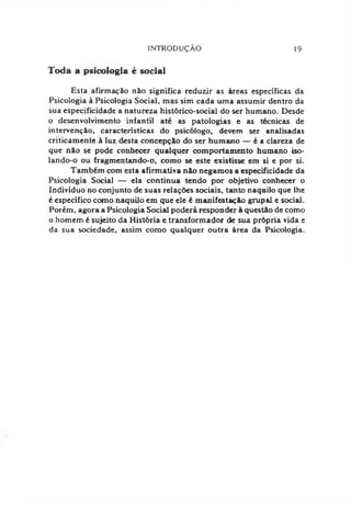 INTRODUÇÃO 19
Toda a psicologia é social
Esta afirmação não significa reduzir as áreas específicas da
Psicologia à Psicologia Social, mas sim cada uma assumir dentro da
sua especificidade a natureza histórico-social do ser humano. Desde
o desenvolvimento infantil até as patologias e as técnicas de
intervenção, características do psicólogo, devem ser analisadas
criticamente à luz desta concepção do ser humano — é a clareza de
que não se pode conhecer qualquer comportamento humano iso-
lando-o ou fragmentando-o, como se este existisse em si e por si.
Também com esta afirmativa não negamos a especificidade da
Psicologia Social — ela continua tendo por objetivo conhecer o
Indivíduo no conjunto de suas relações sociais, tanto naquilo que lhe
é específico como naquilo em que ele é manifestação grupai e social.
Porém, agora a Psicologia Social poderá responder à questão de como
o homem é sujeito da História e transformador de sua própria vida e
da sua sociedade, assim como qualquer outra área da Psicologia.
 