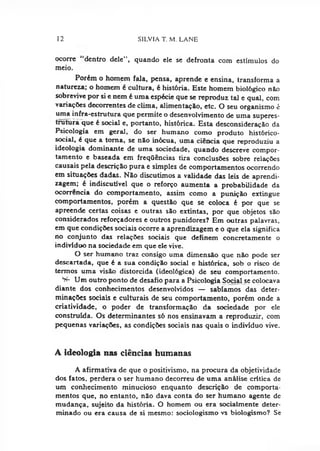 12 SILVIA T. M. LANE
ocorre dentro dele", quando ele se defronta com estímulos do
meio.
Porém o homem fala, pensa, aprende e ensina, transforma a
natureza; o homem é cultura, é história. Este homem biológico não
sobrevive por si e nem é uma espécie que se reproduz tal e qual, com
variaçóes decorrentes de clima, alimentação, etc. O seu organismo é
uma infra-estrutura que permite o desenvolvimento de uma superes­
trutura que é social e, portanto, histórica. Esta desconsideração da
Psicologia em geral, do ser humano como produto histórico-
social, é que a torna, se não inócua, uma ciência que reproduziu a
ideologia dominante de uma sociedade, quando descreve compor­
tamento e baseada em freqQências tira conclusões sobre relações
causais pela descrição pura e simples de comportamentos ocorrendo
em situações dadas. Não discutimos a validade das leis de aprendi­
zagem; é indiscutível que o reforço aumenta a probabilidade da
ocorrência do comportamento, assim como a punição extingue
comportamentos, porém a questão que se coloca é por que se
apreende certas coisas e outras são extintas, por que objetos são
considerados reforçadores e outros punidores? Em outras palavras,
em que condições sociais ocorre a aprendizagem e o que ela significa
no conjunto das relações sociais que definem concretamente o
indivíduo na sociedade em que ele vive.
O ser humano traz consigo uma dimensão que não pode ser
descartada, que é a sua condição social e histórica, sob o risco de
termos uma visão distorcida (ideológica) de seu comportamento.
^ Um outro ponto de desafio para a Psicologia Social se colocava
diante dos conhecimentos desenvolvidos — sabíamos das deter­
minações sociais e culturais de seu comportamento, porém onde a
criatividade, o poder de transformação da sociedade por ele
construída. Os determinantes só nos ensinavam a reproduzir, com
pequenas variações, as condições sociais nas quais o indivíduo vive.
A ideologia nas ciências humanas
A afirmativa de que o positivismo, na procura da objetividade
dos fatos, perdera o ser humano decorreu de uma análise crítica de
um conhecimento minucioso enquanto descrição de comporta­
mentos que, no entanto, não dava conta do ser humano agente de
mudança, sujeito da história. O homem ou era socialmente deter­
minado ou era causa de si mesmo: sociologismo vs biologismo? Se
 