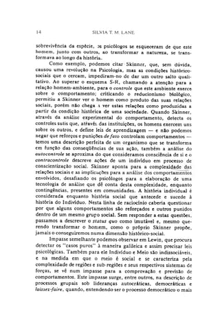14 SILVIA T. M. LANE
sobrevivência da espécie, os psicólogos se esqueceram de que este
homem, junto com outros, ao transformar a natureza, se trans­
formava ao longo da história.
Como exemplo, podemos citar Skinner, que, sem dúvida,
causou uma revolução na Psicologia, mas as condições histórico-
sociais que o cercam, impediram-no de dar um outro salto quali­
tativo. Ao superar o esquema S-R, chamando a atenção para a
relação homem-ambiente, para o controle que este ambiente exerce
sobre o comportamento; criticando o reducionismo biológico,
permitiu a Skinner ver o homem como produto das suas relações
sociais, porém não chega a ver estas relações como produzidas a
partir da condição histórica de uma sociedade. Quando Skinner,
através da análise experimental do comportamento, detecta os
controles sutis que, através das instituições, os homens exercem uns
sobre os outros, e define leis de aprendizagem — e não podemos
negar que reforços e punições defato controlam comportamentos —
temos uma descrição perfeita de um organismo que se transforma
em função das conseqüências de sua ação, também a análise do
autocontrole se aproxima do que consideramos consciência de si e o
contracontrole descreve ações de um indivíduo em processo de
conscientização social. Skinner aponta para a complexidade das
relações sociais e as implicações para a análise dos comportamentos
envolvidos, desafiando os psicólogos para a elaboração de uma
tecnologia de análise que dê conta desta complexidade, enquanto
contingências, presentes em comunidades. A história individual é
considerada enquanto história social que antecede e sucede à
história do Indivíduo. Nesta linha de raciocínio caberia questionar
por que alguns comportamentos são reforçados e outros punidos
dentro de um mesmo grupo social. Sem responder a estas questões,
passamos a descrever o status quo como imutável e, mesmo que­
rendo transformar o homem, como o próprio Skinner propõe,
jamais o conseguiremos numa dimensão histórico-social.
Impasse semelhante podemos observar em Lewin, que procura
detectar os ‘‘casos puros” à maneira galileica e assim precisar leis
psicológicas. Também para ele Indivíduo e Meio são indissociáveis,
e na medida em que o meio é social e se caracteriza pela
complexidade de regiões e sub-regiões e seus respectivos sistemas de
forças, se vê num impasse para a comprovação e previsão de
comportamentos. Este impasse surge, entre outros, na descrição de
processos grupais sob lideranças autocráticas, democráticas e
laissez-faire, quando, entendendo ser o processo democrático o mais
 