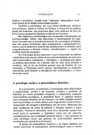 INTRODUÇÃO 15
criativo e produtivo, propõe uma "liderança democrática forte”
como forma de se chegar a esta relação grupai...
Também a psicanálise, em suas várias tendências, enfrenta
este problema, desde as críticas de Politzer a Freud até as ahálises
atuais dos franceses, que procuram f^zer uma releitura da obra de
Freud numa perspectiva histórico-social do ser humano.
N&onegamos a psicobiologia nem as grandes contribuições da
psiconeurologia. Afinal, elas descrevem a materialidade do orga­
nismo humano que se transforma através de sua própria atividade,
mas elas pouco contribuem para entendermos o pensamento hu­
mano e que se desenvolve através das relações entre os homens, para
compreendermos o homem criativo, transformador — sujeito da
história social do seu grupo.
Se a Psicologia apenas descrever o que é observado ou enfocar
o Indivíduo como causa e efeito de sua individualidade, ela terá uma
ação conservadora, estatizante — ideológica — quaisquer que sejam
as práticas decorrentes. Se o homem não for visto como produto e
produtor, não só de sua história pessoal mas da história de sua
sociedade, a Psicologia estará apenas reproduzindo as condições
necessárias para impedir a emergência das contradições e a trans­
formação social.
A psicologia social e o materialismo histórico
Se o positivismo, ao enfrentar a contradição entre objetividade
e subjetividade, perdeu o ser humano, produto e produtor da
História,' se tornou necessário recuperar o subjetivismo enquanto
materialidade psicológica. A dualidade físico X psíquico implica
uma concepção idealista do ser humano, na velha tradição animís-
tica da psicologia, ou então caímos num organicismo onde homem e
computador são imagem e semelhança um do outro. Nenhuma das
duas tendências dá conta de explicar o homem criativo e trans­
formador. Tornou-se necessária uma nova dimensão espaço-tem­
poral para se apreender o Indivíduo como um ser concreto,
manifestação de uma totalidade histórico-social — daí a procura de
uma psicologia social que partisse da materialidade histórica
produzida por e produtora de homens.
É dentro do materialismo histórico e da lógica dialética que
vamos encontrar os pressupostos epistemológicos para a recons-
 