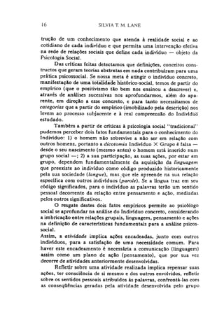 16 SILVIA T. M. LANE
tração de um conhecimento que atenda à realidade social e ao
cotidiano de cada indivíduo e que permita uma intervenção efetiva
na rede de relações sociais que define cada indivíduo — objeto da
Psicologia Social.
Das criticas feitas detectamos que definições, conceitos cons-
tnictos que geram teorias abstratas em nada contribuiram para uma
prática psicossocial. Se nossa meta é atingir o indivíduo concreto,
manifestação de uma totalidade histórico-social, temos de partir do
empírico (que o positivismo tão bem nos ensinou a descrever) e,
através de análises sucessivas nos aprofundarmos, além do apa­
rente, em direção a esse concreto, e para tanto necessitamos de
categorias que a partir do empírico (imobilizado pela descrição) nos
levem ao processo subjacente e à real compreensão do Individiiõ
estudado.
Também a partir de criticas ã psicologia social “tradicional”
pudemos perceber dois fatos fundamentais para o conhecimento do
Indivíduo: 1) o homem não sobrevive a não ser em relação com
outros homens, portanto a dicotomia Indivíduo X Grupo é falsa —
desde o seu nascimento (mesmo antes) o homem está inserido num
grupo social —; 2) a sua participação, as suas ações, por estar em
grupo, dependem fundamentalmente da aquisição da linguagem
que preexiste ao indivíduo como código produzido historicamente
pela sua sociedade {langue), mas que ele apreende na sua relação
específica cora outros indivíduos {parole). Se a língua traz em seu
código significados, para o indivíduo as palavras terão um sentido
pessoal decorrente da relação entre pensamento e ação, mediadas
pelos outros significativos.
O resgate destes dois fatos empíricos permite ao psicólogo
social se aprofundar na análise do Indivíduo concreto, considerando
a imbricação entre relações grupais, linguagem, pensamento e ações
na definição de características fundamentais para a análise psicos­
social.
Assim, a atividade implica ações encadeadas, junto com outros
indivíduos, para a satisfação de uma necessidade comum. Para
haver este encadeamento é necessária a comunicação (linguagem)
assim como um plano de ação (pensamento), que por sua vez
decorre de atividades anteriormente desenvolvidas.
Refletir sobre uma atividade realizada implica repensar suas
ações, ter consciência de si mesmo e dos outros envolvidos, refletir
sobre os sentidos pessoais atribuídos às palavras, confrontá-las com
as conseqQências geradas pela atividade desenvolvida pelo grupo
 