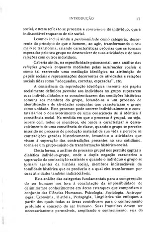 INTRODUÇÃO 17
social, e nesta reflexão se processa a consciência do indivíduo, que é
indissociável enquanto de si e social.
Leontiev inclui ainda a personalidade como categoria, decor­
rente do princípio de que o homem, ao agir, transformando o seu
meio se transforma, criando características próprias que se tornam
esperadas pelo seu grupo no desenvolver de suas atividades e de suas
relações com outros indivíduos.
Caberia ainda, na especificidade psicossocial, uma análise das
relações grupais enquanto mediadas pelas instituições sociais e
como tal exercendo uma mediação ideológica na atribuição de
papéis sociais e representações decorrentes de atividades e relações
sociais tidas como ‘‘adequadas, correta*;, esperadas", etc.
A consciência da reprodução ideológica inerente aos papéis
socialmente definidos permite aos indivíduos no grupo superarem
suas individualidades e se conscientizarem das condições históricas
comuqs aos membros do grupo, levando-os a um processo de
identificação e de atividades conjuntas que caracterizam o grupo
como unidade. Este processo pode occrrer individualmente e cons­
tataríamos o desenvolvimento de uma consciência de si idêntica à
consciência social. Na medida em que o processo é grupai, ou seja,
ocorre com todos os membros, ele :ende a caracterizar o desen­
volvimento de uma consciência de classe, quando o grupo se percebe
inserido no processo de produção material de sua vida e percebe as
contradições geradas historicamente, levando-o a atividades que
visam à superação das contradições presentes no seu cotidiano,
torna-se um grupo-sujeito da transformação histórico-social.
Desta forma, a análise do processo grupai nos permite captar a
dialética indivíduo-grupo, onde a dupla negação caracteriza a
superação da contradição existente e quando o indivíduo e grupo se
tomam agentes da história social, membros indissociáveis da
totalidade histórica que os produziu e a qual eles transformam por
suas atividades também indissociáveis.
Esta análise das categorias fundamentais para a compreensão
do ser humano nos leva à constatação da impossibilidade de
delimitarmos conhecimentos em áreas estanques que comporiam o
conjunto das Ciências Humanas. Psicologia, Sociologia, Antropo­
logia, Economia, História, Pedagogia, Lingüística são enfoques a
partir dos quais todas as áreas contribuem para o conhecimento
profundo e concreto do ser humano. Suas fronteiras devem ser
necessariamente permeáveis, ampliando o conhecimento, seja do
 