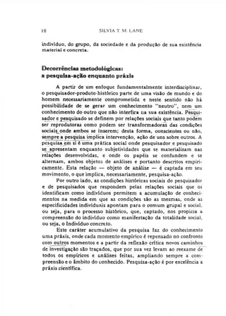 18 Sílvia t . m . l a n e
indivíduo, do grupo, da sociedade e da produção de sua existência
material e concreta.
Decorrências metodológicas:
a pesquisa-açSo enquanto práxis
A partir de um enfoque fundamentalmente interdisciplinar,
o pesquisador-produto-histórico parte de uma visão de mundo e do
homem necessariamente comprometida e neste sentido nào há
possibilidade de se gerar um conhecimento “neutro", nem um
conhecimento do outro que não interfira na sua existência. Pesqui­
sador e pesquisado se definem por relações sociais que tanto podem
ser reprodutoras como podem ser transformadoras das condições
sociais onde ambos se inserem; desta forma, conscientes ou não,
sempre a pesquisa implica intervenção, ação de uns sobre outros. A
pesquisa cm si é uma prática social onde pesquisador e pesquisado
se apresentam enquanto subjetividades que se materializam nas
relações desenvolvidas, e onde os papéis se confundem e se
alternam, ambos objetos de análises e portanto descritos empiri­
camente. Esta relação — objeto de análise — é captada em seu
movimento, o que implica, necessariamente, pesquisa-ação.
Por outro lado, as condições históricas sociais do pesquisador
e de pesquisados que respondem pelas relações sociais que os
identificam como indivíduos permitem a acumulação de conheci­
mentos na medida em que as condições são as mesmas, onde as
especificidades individuais apontam para o comum grupai e social,
ou seja, para o processo histórico, que, captado, nos propicia a
compreensão do indivíduo como manifestação da totalidade social,
ou seja, o Indivíduo concreto.
Este caráter acumulativo da pesquisa faz do conhecimento
uma práxis, onde cada momento empírico é repensado no confronto
com outros momentos e a partir da reflexão crítica novos caminhos
de investigação são traçados, que por sua vez levam ao reexame de
todos os empíricos e análises feitas, ampliando sempre a com­
preensão e o âmbito do conhecido. Pesquisa-ação é por excelência a
práxis científica.
 