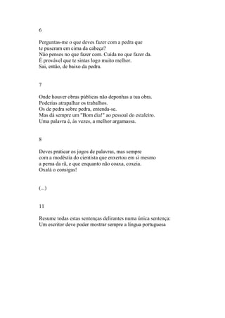 6
Perguntas-me o que deves fazer com a pedra que
te puseram em cima da cabeça?
Não penses no que fazer com. Cuida no que fazer da.
É provável que te sintas logo muito melhor.
Sai, então, de baixo da pedra.
7
Onde houver obras públicas não deponhas a tua obra.
Poderias atrapalhar os trabalhos.
Os de pedra sobre pedra, entenda-se.
Mas dá sempre um "Bom dia!" ao pessoal do estaleiro.
Uma palavra é, às vezes, a melhor argamassa.
8
Deves praticar os jogos de palavras, mas sempre
com a modéstia do cientista que enxertou em si mesmo
a perna da rã, e que enquanto não coaxa, coxeia.
Oxalá o consigas!
(...)
11
Resume todas estas sentenças delirantes numa única sentença:
Um escritor deve poder mostrar sempre a língua portuguesa
 