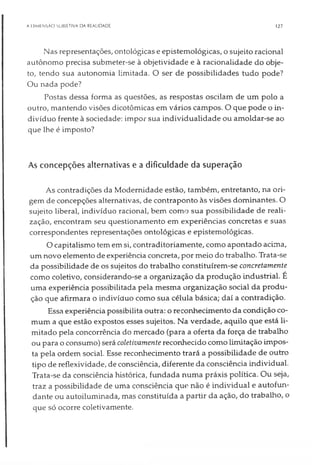 A DIMENSÃO SUBIETIVA DA REALIDADE 127
Nas representações, ontológicas e epistemológicas, o sujeito racional
autônomo precisa submeter-se à objetividade e à racionalidade do obje­
to, tendo sua autonomia limitada. O ser de possibilidades tudo pode?
Ou nada pode?
Postas dessa forma as questões, as respostas oscilam de um polo a
outro, mantendo visões dicotômicas em vários campos. O que pode o in­
divíduo frente à sociedade: impor sua individualidade ou amoldar-se ao
que lhe é imposto?
As concepções alternativas e a dificuldade da superação
As contradições da Modernidade estão, também, entretanto, na ori­
gem de concepções alternativas, de contraponto às visões dominantes. O
sujeito liberal, indivíduo racional, bem como sua possibilidade de reali­
zação, encontram seu questionamento em experiências concretas e suas
correspondentes representações ontológicas e epistemológicas.
O capitalismo tem em si, contraditoriamente, como apontado acima,
um novo elemento de experiência concreta, por meio do trabalho. Trata-se
da possibilidade de os sujeitos do trabalho constituírem-se concretamente
como coletivo, considerando-se a organização da produção industrial. É
uma experiência possibilitada pela mesma organização social da produ­
ção que afirmara o indivíduo como sua célula básica; daí a contradição.
Essa experiência possibilita outra: o reconhecimento da condição co­
mum a que estão expostos esses sujeitos. Na verdade, aquilo que está li­
mitado pela concorrência do mercado (para a oferta da força de trabalho
ou para o consumo) será coletivamente reconhecido como limitação impos­
ta pela ordem social. Esse reconhecimento trará a possibilidade de outro
tipo de reflexividade, de consciência, diferente da consciência individual.
Trata-se da consciência histórica, fundada numa práxis política. Ou seja,
traz a possibilidade de uma consciência que não é individual e autofun-
dante ou autoiluminada, mas constituída a partir da ação, do trabalho, o
que só ocorre coletivamente.
 