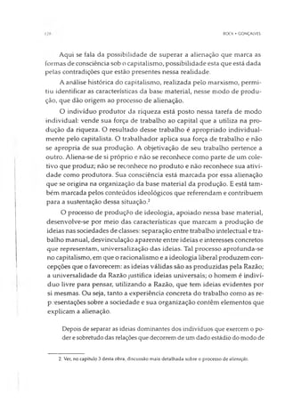 BOCK • GONÇALVES
Aqui se fala da possibilidade de superar a alienação que marca as
formas de consciência sob o capitalismo, possibilidade esta que está dada
pelas contradições que estão presentes nessa realidade.
A análise histórica do capitalismo, realizada pelo marxismo, permi­
tiu identificar as características da base material, nesse modo de produ­
ção, que dão origem ao processo de alienação.
O indivíduo produtor da riqueza está posto nessa tarefa de modo
individual: vende sua força de trabalho ao capital que a utiliza na pro­
dução da riqueza. O resultado desse trabalho é apropriado individual­
mente pelo capitalista. O trabalhador aplica sua força de trabalho e não
se apropria de sua produção. A objetivação de seu trabalho pertence a
outro. Aliena-se de si próprio e não se reconhece como parte de um cole­
tivo que produz; não se reconhece no produto e não reconhece sua ativi­
dade como produtora. Sua consciência está marcada por essa alienação
que se origina na organização da base material da produção. E está tam­
bém marcada pelos conteúdos ideológicos que referendam e contribuem
para a sustentação dessa situação.2
O processo de produção de ideologia, apoiado nessa base material,
desenvolve-se por meio das características que marcam a produção de
ideias nas sociedades de classes: separação entre trabalho intelectual e tra­
balho manual, desvinculação aparente entre ideias e interesses concretos
que representam, universalização das ideias. Tal processo aprofunda-se
no capitalismo, em que o racionalismo e a ideologia liberal produzem con­
cepções que o favorecem: as ideias válidas são as produzidas pela Razão;
a universalidade da Razão justifica ideias universais; o homem é indiví­
duo livre para pensar, utilizando a Razão, que tem ideias evidentes por
si mesmas. Ou seja, tanto a experiência concreta do trabalho como as re­
presentações sobre a sociedade e sua organização contêm elementos que
explicam a alienação.
Depois de separar as ideias dominantes dos indivíduos que exercem o po­
der esobretudo das relações que decorrem de um dado estádio do modo de
2. Ver, no capítulo 3 desta obra, discussão mais detalhada sobre o processo de alienação.
 