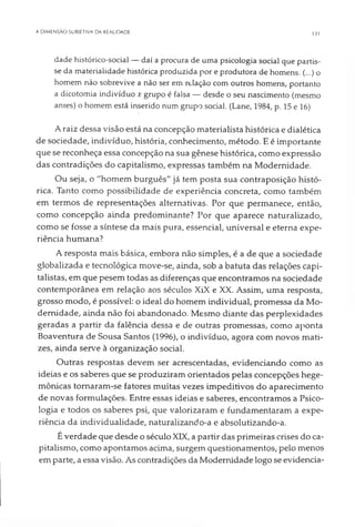 A DIMENSÃO SUBIETIVA DA REALIDADE 131
dade histórico-social — daí a procura de uma psicologia social que partis­
se da materialidade histórica produzida por e produtora de homens. (...) o
homem não sobrevive a não ser em relação com outros homens, portanto
a dicotomia indivíduo x grupo é falsa — desde o seu nascimento (mesmo
antes) o homem está inserido num grupo social. (Lane, 1984, p. 15 e 16)
A raiz dessa visão está na concepção materialista histórica e dialética
de sociedade, indivíduo, história, conhecimento, método. E é importante
que se reconheça essa concepção na sua gênese histórica, como expressão
das contradições do capitalismo, expressas também na Modernidade.
Ou seja, o "homem burguês" já tem posta sua contraposição histó­
rica. Tanto como possibilidade de experiência concreta, como também
em termos de representações alternativas. Por que permanece, então,
como concepção ainda predominante? Por que aparece naturalizado,
como se fosse a síntese da mais pura, essencial, universal e eterna expe­
riência humana?
A resposta mais básica, embora não simples, é a de que a sociedade
globalizada e tecnológica move-se, ainda, sob a batuta das relações capi­
talistas, em que pesem todas as diferenças que encontramos na sociedade
contemporânea em relação aos séculos XiX e XX. Assim, uma resposta,
grosso modo, é possível: o ideal do homem individual, promessa da Mo­
dernidade, ainda não foi abandonado. Mesmo diante das perplexidades
geradas a partir da falência dessa e de outras promessas, como aponta
Boaventura de Sousa Santos (1996), o indivíduo, agora com novos mati­
zes, ainda serve à organização social.
Outras respostas devem ser acrescentadas, evidenciando como as
ideias e os saberes que se produziram orientados pelas concepções hege­
mônicas tornaram-se fatores muitas vezes impeditivos do aparecimento
de novas formulações. Entre essas ideias e saberes, encontramos a Psico­
logia e todos os saberes psi, que valorizaram e fundamentaram a expe­
riência da individualidade, naturalizando-a e absolutizando-a.
É verdade que desde o século XIX, a partir das primeiras crises do ca­
pitalismo, como apontamos acima, surgem questionamentos, pelo menos
em parte, a essa visão. As contradições da Modernidade logo se evidencia­
 