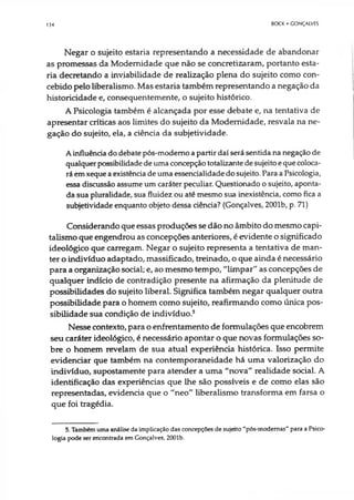 134 BOCK • CONÇAIVES
Negar o sujeito estaria representando a necessidade de abandonar
as promessas da Modernidade que não se concretizaram, portanto esta­
ria decretando a inviabilidade de realização plena do sujeito como con­
cebido pelo liberalismo. Mas estaria também representando a negação da
historicidade e, consequentemente, o sujeito histórico.
A Psicologia também é alcançada por esse debate e, na tentativa de
apresentar críticas aos limites do sujeito da Modernidade, resvala na ne­
gação do sujeito, ela, a ciência da subjetividade.
Ainfluência do debate pós-modemo apartir daí será sentida na negação de
qualquerpossibilidadede uma concepção totalizante desujeitoequecoloca­
ráemxeque aexistência de uma essencialidadedo sujeito. Para aPsicologia,
essa discussão assume um caráter peculiar. Questionado o sujeito, aponta­
da sua pluralidade, sua fluidez ou até mesmo sua inexistência, como fica a
subjetividade enquanto objeto dessa ciência? (Gonçalves, 2001b, p. 71)
Considerando que essas produções se dão no âmbito do mesmo capi­
talismo que engendrou as concepções anteriores, é evidente o significado
ideológico que carregam. Negar o sujeito representa a tentativa de man­
ter o indivíduo adaptado, massificado, treinado, o que ainda é necessário
para a organização social; e, ao mesmo tempo, "limpar" as concepções de
qualquer indício de contradição presente na afirmação da plenitude de
possibilidades do sujeito liberal. Significa também negar qualquer outra
possibilidade para o homem como sujeito, reafirmando como única pos­
sibilidade sua condição de indivíduo.5
Nesse contexto, para o enfrentamento de formulações que encobrem
seu caráter ideológico, é necessário apontar o que novas formulações so­
bre o homem revelam de sua atual experiência histórica. Isso permite
evidenciar que também na contemporaneidade há uma valorização do
indivíduo, supostamente para atender a uma "nova" realidade social. A
identificação das experiências que lhe são possíveis e de como elas são
representadas, evidencia que o "neo" liberalismo transforma em farsa o
que foi tragédia.
5. Também uma análise da implicação das concepções de sujeito "pós-modemas" para a Psico­
logia pode ser encontrada em Gonçalves, 2001b.
 