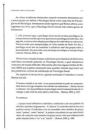 A DIMENSÃO SUBJETIVA DA REALIDADE 117
As várias tendências destacadas naquele momento demonstravam
a preocupação em definir a Psicologia Social como uma área da Psicolo­
gia ou da Sociologia. Interessante ainda registrar que Ramos afirma, para
organizar seu livro, que a Psicologia Social estuda três ordens gerais de
fenômenos:
(...) Em primeiro lugar, a psicologia social estuda as bases psicológicas do
comportamento social epor aí se aproxima da psicologia do indivíduo. Em
seguida, estuda as inter-relações psicológicas dos indivíduos na vida social.
Toma-se então uma interpsicologia, no velho sentido de Tarde. Por fim, a
psicologia social tem de considerar a influência total dos grupos sobre a
personalidade. Ela será então uma sociologia psicológica e uma psicologia
cultural. (Ramos, 2003, p. 36)
Talvez essas citações já sejam suficientes para falarmos da dicotomia
Lndivíduo/sociedade presente na Psicologia Social, a qual tomaremos
como eixo de nossas reflexões. Mas ainda cabe citar alguns trechos de Ra­
mos (2003) que expõem claramente essa questão, tomada aqui como um
dos problemas centrais da indefinição da Psicologia Social.
No capítulo 16 de seu livro, capítulo intitulado O indivíduo e o social,
Ramos nos diz:
O homem isolado é um mito. A sua personalidade só pode ser compreen­
dida dentro do jogo complexo das influências ambientais — físicas, sociais
e culturais. Um dos problemas da psicologia social é justamente esse de in­
vestigar a ação total do meio sobre o indivíduo... (Ramos, 2003, p. 237)
E continua:
... o grupo social influencia o indivíduo, moldando-o aos seus padrões de
atitudes, opiniões ejulgamentos... A"pessoa" é oindivíduo dentrodos seus
padrões sociais. O indivíduo vive na sociedade como membro de grupo,
como "pessoa", como "socius". A própria consciência da sua individuali­
dade, ele aadquire como membro do grupo social, visto que é determinada
pelas relações entre o "eu" e os "outros"... (Ramos, 2003, p. 238)
 