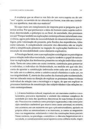 A DIMENSÃO SUBJETIVA DA REALIDADE IJ7
A mudança que se observa nos fala de um novo sujeito ou de um
"neo" sujeito, no sentido de ter alterada sua forma, mas não seu conteú­
do, sua aparência, mas não sua essência?
Eis aqui mais um complemento de resposta para a pergunta que fi­
zemos acima. Por que permanece a ideia do homem como sujeito indivi­
dual, desvinculado, a princípio ou ao final, da sociedade, dos processos
sociais? Porque também as explicações contemporâneas naturalizam essa
vivência, agora pela ideia da inexorabilidade do desenvolvimento tecno­
lógico, pela valorização do presente, pela fluidez das experiências, tidas
como naturais. A complexidade crescente dos elementos não se impõe
sobre a simplificação presente na negação de explicações históricas e na
assunção da inexorabilidade como elemento explicativo.
A Psicologia Social, com suas explicações sociológicas ou psicológicas
para a relação indivíduo-sociedade, cumpriu também o papel de natura­
lizar as explicações dos fenômenos presentes na relação indivíduo-socie­
dade. Tanto em uma como em outra vertente, contribuiu para preservar
o indivíduo, o indivíduo da Modernidade, na medida em que não deu
conta de apontar a constituição imbricada entre cada um e o outro, en­
tre cada um e o coletivo, entre o coletivo social e histórico e cada um, na
sua singularidade. E, atenta às discussões da chamada pós-modemidade,
tem-se colocado mais na direção de explicar os processos dessa vivência
individual da relação com a tecnologia e o signo, do que em explicar os
processos históricos de constituição das subjetividades e das relações so­
ciais contemporâneas.
(...) Ateoria histórico-cultural, inspirada em um marxismo criativo e revo­
lucionário, procurava representar a unidade dos sistemas complexos da
sociedade por meio das aparências desconexas de suas formas de expres­
são. Procurava-se a essência como princípio organizador, e não como prin­
cípio metafísico inalterável que atuava como causa universal; no entanto,
isso aconteceu em um momento em que o pós-estruturalismo, apoiado na
própria crítica ao estruturalismo e ao marxismo, ia contra os megassiste-
mas e as megateorias, enfatizando o valor das construções locais parciais.
Nesse contexto, na psicologia, a semiótica e o discurso hegemonizavam a
novidade, e o oonstrucionismo social aparecia como a última moda, negan­
 