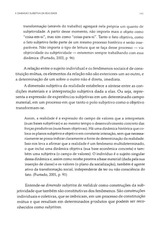 A DIMENSÃO SUBIETIVA DA REALIDADE 143
transformação (através do trabalho) agregará nela própria um quanto de
subjetividade. A partir desse momento, não importa mais o objeto como
"coisa-em-si", mas sim como "coisa-para-si". Tanto o fato objetivo, como
o fato subjetivo farão parte de um mesmo processo histórico e serão inse­
paráveis. Não importa o tipo de leitura que se faça desse processo — via
objetividade ou subjetividade — estaremos sempre trabalhando com essa
dinâmica. (Furtado, 2002, p. 96)
A relação entre o sujeito individual e os fenômenos sociais é de cons­
tituição mútua, os elementos da relação não são exteriores um ao outro, e
a determinação de um sobre o outro não é direta, imediata.
A dimensão subjetiva da realidade estabelece a síntese entre as con­
dições materiais e a interpretação subjetiva dada a elas. Ou seja, repre­
senta a expressão de experiências subjetivas em um determinado campo
material, em um processo em que tanto o polo subjetivo como o objetivo
transformam-se.
Assim, a realidade é a expressão do campo de valores que a interpretam
(suas bases subjetivas) e ao mesmo tempo o desenvolvimento concreto das
forças produtivas (suas bases objetivas). Há uma dinâmica histórica que co­
loca os planos subjetivo eobjetivo em constante interação, sem que necessa­
riamente se possa indicar claramente a fonte de determinação da realidade.
Isso nos leva a afirmar que a realidade é um fenômeno multideterminado,
o que inclui uma dinâmica objetiva (sua base econômica concreta) e tam­
bém uma subjetiva (o campo de valores). O indivíduo é o sujeito singular
dessa dinâmica e, assimcomo recebe prontos abase material (dada pela sua
inserção de classe) e os valores (o plano da socialização), também é agente
ativo da transformação social, independente de ter ou não consciência do
fato. (Furtado, 2001, p. 91)
Entende-se dimensão subjetiva da realidade como construções da sub­
jetividade que também são constitutivas dos fenômenos. São construções
individuais e coletivas, que se imbricam, em um processo de constituição
mútua e que resultam em determinados produtos que podem ser reco­
nhecidos como subjetivos.
 