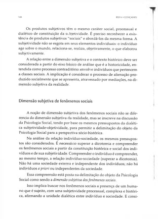 144 BOCK • GONÇALVES
Os produtos subjetivos têm o mesmo caráter social, processual e
dialético de constituição da subjetividade. É preciso reconhecer a exis­
tência de produtos subjetivos "sociais" e abordá-los da mesma forma. A
subjetividade não se esgota em seus elementos individuais: o indivíduo
age sobre o mundo, relaciona-se, realiza, objetivamente, o que elaborou
subjetivamente.
A relação entre a dimensão subjetiva e o contexto histórico deve ser
considerada a partir do eixo básico de análise que é a historicidade, en­
tendida como processo contraditório: envolve indivíduos que pertencem
a classes sociais. A implicação é considerar o processo de alienação pro­
duzido socialmente que se apresenta, atravessado por mediações, na di­
mensão subjetiva da realidade.
Dimensão subjetiva de fenômenos sociais
A noção de dimensão subjetiva dos fenômenos sociais não se dife­
rencia da dimensão subjetiva da realidade, mas se inscreve na discussão
da Psicologia Social, tendo por base os mesmos pressupostos da dialéti­
ca subjetividade-objetividade, para permitir a delimitação do objeto da
Psicologia Social para a perspectiva sócio-histórica.
Na análise da relação indivíduo-sociedade, os mesmos pressupos­
tos são considerados. É necessário superar a dicotomia e compreender
os fenômenos sociais a partir da constituição histórica e social dos indi­
víduos e de sua subjetividade. Compreender o indivíduo é compreender,
ao mesmo tempo, a relação indivíduo-sociedade (superar a dicotomia).
Não há uma sociedade externa e independente dos indivíduos; não há
indivíduos a priori ou independentes da sociedade.
Essa compreensão está posta na delimitação do objeto da Psicologia
Social como sendo a dimensão subjetiva dosfenômenos sociais.
Isso implica buscar nos fenômenos sociais a presença de um huma­
no que é sujeito, com uma subjetividade processual, complexa e históri­
ca, afirmando a unidade dialética entre indivíduo e sociedade. E consi­
 