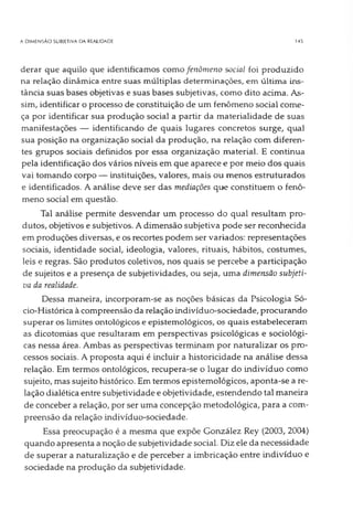 A DIMENSÃO SUBJETIVA DA REALIDADE 14$
derar que aquilo que identificamos como fenômeno social foi produzido
na relação dinâmica entre suas múltiplas determinações, em última ins­
tância suas bases objetivas e suas bases subjetivas, como dito acima. As­
sim, identificar o processo de constituição de um fenômeno social come­
ça por identificar sua produção social a partir da materialidade de suas
manifestações — identificando de quais lugares concretos surge, qual
sua posição na organização social da produção, na relação com diferen­
tes grupos sociais definidos por essa organização material. E continua
pela identificação dos vários níveis em que aparece e por meio dos quais
vai tomando corpo — instituições, valores, mais ou menos estruturados
e identificados. A análise deve ser das mediações que constituem o fenô­
meno social em questão.
Tal análise permite desvendar um processo do qual resultam pro­
dutos, objetivos e subjetivos. A dimensão subjetiva pode ser reconhecida
em produções diversas, e os recortes podem ser variados: representações
sociais, identidade social, ideologia, valores, rituais, hábitos, costumes,
leis e regras. São produtos coletivos, nos quais se percebe a participação
de sujeitos e a presença de subjetividades, ou seja, uma dimensão subjeti­
va da realidade.
Dessa maneira, incorporam-se as noções básicas da Psicologia Só­
cio-Histórica à compreensão da relação indivíduo-sociedade, procurando
superar os limites ontológicos e epistemológicos, os quais estabeleceram
as dicotomias que resultaram em perspectivas psicológicas e sociológi­
cas nessa área. Ambas as perspectivas terminam por naturalizar os pro­
cessos sociais. A proposta aqui é incluir a historicidade na análise dessa
relação. Em termos ontológicos, recupera-se o lugar do indivíduo como
sujeito, mas sujeito histórico. Em termos epistemológicos, aponta-se a re­
lação dialética entre subjetividade e objetividade, estendendo tal maneira
de conceber a relação, por ser uma concepção metodológica, para a com­
preensão da relação indivíduo-sociedade.
Essa preocupação é a mesma que expõe González Rey (2003, 2004)
quando apresenta a noção de subjetividade social. Diz ele da necessidade
de superar a naturalização e de perceber a imbricação entre indivíduo e
sociedade na produção da subjetividade.
 