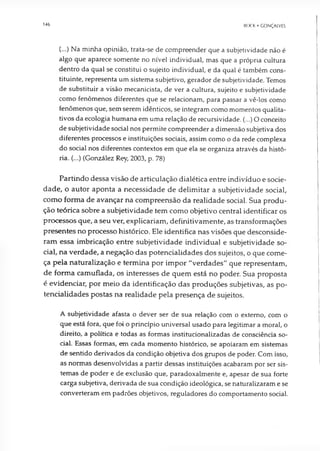 146 BCK K • GONÇALVES
(...) Na minha opinião, trata-se de compreender que a subjetividade não é
algo que aparece somente no nível individual, mas que a própria cultura
dentro da qual se constitui o sujeito individual, e da qual é também cons­
tituinte, representa um sistema subjetivo, gerador de subjetividade. Temos
de substituir a visão mecanicista, de ver a cultura, sujeito e subjetividade
como fenômenos diferentes que se relacionam, para passar a vê-los como
fenômenos que, sem serem idênticos, se integram como momentos qualita­
tivos da ecologia humana em uma relação de recursividade. (...) Oconceito
de subjetividade social nos permite compreender a dimensão subjetiva dos
diferentes processos e instituições sociais, assim como o da rede complexa
do social nos diferentes contextos em que ela se organiza através da histó­
ria. (...) (González Rey, 2003, p. 78)
Partindo dessa visão de articulação dialética entre indivíduo e socie­
dade, o autor aponta a necessidade de delimitar a subjetividade social,
como forma de avançar na compreensão da realidade social. Sua produ­
ção teórica sobre a subjetividade tem como objetivo central identificar os
processos que, a seu ver, explicariam, definitivamente, as transformações
presentes no processo histórico. Ele identifica nas visões que desconside­
ram essa imbricação entre subjetividade individual e subjetividade so­
cial, na verdade, a negação das potencialidades dos sujeitos, o que come­
ça pela naturalização e termina por impor "verdades" que representam,
de forma camuflada, os interesses de quem está no poder. Sua proposta
é evidenciar, por meio da identificação das produções subjetivas, as po­
tencialidades postas na realidade pela presença de sujeitos.
A subjetividade afasta o dever ser de sua relação com o externo, com o
que está fora, que foi o princípio universal usado para legitimar a moral, o
direito, a política e todas as formas institucionalizadas de consciência so­
cial. Essas formas, em cada momento histórico, se apoiaram em sistemas
de sentido derivados da condição objetiva dos grupos de poder. Com isso,
as normas desenvolvidas a partir dessas instituições acabaram por ser sis­
temas de poder e de exclusão que, paradoxalmente e, apesar de sua forte
carga subjetiva, derivada de sua condição ideológica, se naturalizaram e se
converteram em padrões objetivos, reguladores do comportamento social.
 
