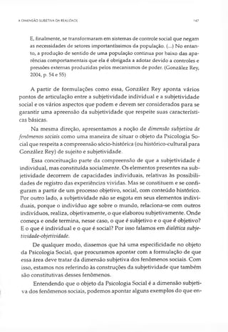 A DIMENSÃO SUBIETIVA DA REALIDADE 147
E, finalmente, se transformaram em sistemas de controle social que negam
as necessidades de setores importantíssimos da população. (...) No entan­
to, a produção de sentido de uma população continua por baixo das apa­
rências comportamentais que ela é obrigada a adotar devido a controles e
pressões externas produzidas pelos mecanismos de poder. (González Rey,
2004, p. 54 e 55)
A partir de formulações como essa, González Rey aponta vários
pontos de articulação entre a subjetividade individual e a subjetividade
social e os vários aspectos que podem e devem ser considerados para se
garantir uma apreensão da subjetividade que respeite suas característi­
cas básicas.
Na mesma direção, apresentamos a noção de dimensão subjetiva de
fenômenos sociais como uma maneira de situar o objeto da Psicologia So­
cial que respeita a compreensão sócio-histórica (ou histórico-cultural para
González Rey) de sujeito e subjetividade.
Essa conceituação parte da compreensão de que a subjetividade é
individual, mas constituída socialmente. Os elementos presentes na sub­
jetividade decorrem de capacidades individuais, relativas às possibili­
dades de registro das experiências vividas. Mas se constituem e se confi­
guram a partir de um processo objetivo, social, com conteúdo histórico.
Por outro lado, a subjetividade não se esgota em seus elementos indivi­
duais, porque o indivíduo age sobre o mundo, relaciona-se com outros
indivíduos, realiza, objetivamente, o que elaborou subjetivamente. Onde
começa e onde termina, nesse caso, o que é subjetivo e o que é objetivo?
E o que é individual e o que é social? Por isso falamos em dialética subje­
tividade-objetividade.
De qualquer modo, dissemos que há uma especificidade no objeto
da Psicologia Social, que procuramos apontar com a formulação de que
essa área deve tratar da dimensão subjetiva dos fenômenos sociais. Com
isso, estamos nos referindo às construções da subjetividade que também
são constitutivas desses fenômenos.
Entendendo que o objeto da Psicologia Social é a dimensão subjeti­
va dos fenômenos sociais, podemos apontar alguns exemplos do que en-
 