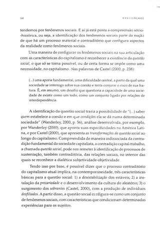 14fl HCX K • GONÇALVES
tendemos por fenômenos sociais. E aí já está posta a compreensão sócio-
-histórica, ou seja, a identificação dos fenômenos sociais parte da noção
de que há um processo material e contraditório que configura aspectos
da realidade como fenômenos sociais.
Uma maneira de configurar os fenômenos sociais na sua articulação
com as características do capitalismo é reconhecer a existência da questão
social, o que só se torna possível, ou de certa forma se impõe como uma
necessidade, no capitalismo. Nas palavras de Castel (2000, p. 238):
(...) uma aporia fundamental, uma dificuldade central, a partir da qual uma
sociedade se interroga sobre sua coesão e tenta conjurar o risco de sua fra­
tura. É, em resumo, um desafio que questiona a capacidade de uma socie­
dade de existir como um todo, como um conjunto ligado por relações de
interdependência.
A identificação da questão social traria a possibilidade de "(...) saber
quem estabelece a coesão e em que condições ela se dá numa determinada
sociedade" (Wanderley, 2000, p. 56), análise desenvolvida, por exemplo,
por Wanderley (2000), que aponta suas especificidades na América Lati­
na, e por Castel (2000), que apresenta as transformações da questão social ao
longo do capitalismo. Compreendida de maneira indissociada da contra­
dição fundamental da sociedade capitalista, a contradição capital-trabalho,
a chamada questão social, pode nos remeter à identificação de processos de
sustentação, também contraditória, das relações sociais, no interior das
quais se reconhece a dialética subjetividade-objetividade.
Tendo isso por base, é possível dizer que o processo contraditório
do capitalismo atual implica, na contemporaneidade, três características
básicas para a questão social: 1) a desestabilização dos estáveis; 2) a ins­
talação da precariedade e o desenvolvimento da cultura do aleatório; 3) o
surgimento dos sobrantes (Castel, 2000), com a produção de indivíduos
desfiliados. A partir disso, a questão social configura-se como um conjunto
de fenômenos sociais, com características que condicionam determinadas
experiências para os sujeitos.
 