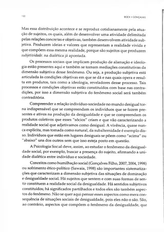 150
BOCK • GONÇALVES
Mas essa distribuição acontece e se reproduz cotidianamente pela atua­
ção de sujeitos, os quais, além de desenvolver uma atividade delimitada
pelas relações concretas e objetivas, também desenvolvem atividade sub­
jetiva. Produzem ideias e valores que representam a realidade vivida e
que compõem essa mesma realidade, porque são sujeitos que produzem
subjetividade, na dialética já apontada.
Os processos sociais que implicam produção de alienação e ideolo­
gia estão presentes aqui e também se tornam mediações constitutivas da
dimensão subjetiva desse fenômeno. Ou seja, a produção subjetiva está
articulada às condições objetivas em que se dá e nas quais opera e resul­
ta em produtos, tais como a ideologia, reveladores desse processo. Tais
processos e condições objetivas estão constituídos com base nas contra­
dições, por isso a dimensão subjetiva do fenômeno social será também
contraditória.
Compreender a relação indivíduo-sociedade no mundo desigual tor­
na indispensável que se compreendam os indivíduos que se fazem pre­
sentes e ativos na produção da desigualdade e que se compreendam os
produtos coletivos que esses “sócios" criam e que vão caracterizando a
realidade social que adjetivamos como desigual. A vivência, quase nun­
ca explícita, mas tomada como natural, da subalternidade é exemplo dis­
so. Indivíduos que estão em lugares desiguais se põem como "acima" ou
"abaixo" uns dos outros sem que isso esteja posto em questão.
A Psicologia Social deve, assim, ao estudar o fenômeno da desigual­
dade social, por exemplo, buscar a presença do sujeito, afirmando a uni­
dade dialética entre indivíduo e sociedade.
Conceitos como humilhação social (Gonçalves Filho, 2007,2004,1998)
ou sofrimento ético-político (Sawaia, 1998) são importantes sistematiza­
ções que caracterizam a dimensão subjetiva das situações de dominação
e desigualdade sociaL Há sujeitos que sentem e com suas formas de sen­
tir constituem a realidade social da desigualdade. Há sentidos subjetivos
constituídos; há significados partilhados e todos eles são também aspec­
tos do fenômeno. Não se quer aqui pensar esses aspectos como mera con­
sequência de situações sociais de desigualdade, pois eles não o são. São,
ao contrário, aspectos que compõem o fenômeno da desigualdade, que
 