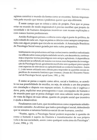 154
BOCK • GONÇALVES
agimos constitui o mundo da forma como se encontra. Somos responsá­
veis pelo mundo que temos e podemos querer que seja diferente.
É neste campo que se coloca a ideia de projeto. Para que se possa
estar no mundo de modo responsável é preciso escolher que projeto de
sociedade e de humano desejamos incentivar com nossas explicações e
com nossos fazeres profissionais.
Anoldo Rodrigues pensou a ciência como algo à parte da política, da
ação cidadã de cada um. Aqui se pensa a ciência como sempre comprome­
tida com algum projeto que circula na sociedade. A Associação Brasileira
de Psicologia Social nasce guiada por esta outra perspectiva.
Infelizmente não produzimos até hoje conhecimento científico radicalizado
na reflexãosobre nossa própria realidade social e, emdecorrência, continua­
mos a importar teorias psicológicas nem sempre aplicáveis. Adependência
cultural temse refletido até mesmo nos temas mais frequentes da investiga­
ção da Psicologia Social, geralmente escolhidos sem qualquer preocupação
com aspectos de relevância ou aplicabilidade ao contexto brasileiro. Assim
(...) não temos utilizado esta ciência para responder às questões sociais es­
pecíficas do momento histórico que vivemos. (Anais do I Encontro Nacio­
nal de Psicologia Social, apud Lane, 1981, p. 84)
E como se pensa o sujeito como ativo, social e histórico, se acredi­
ta na sua possibilidade de escolha, ou seja, de adesão a um dos projetos
em circulação e disputa nos espaços sociais. A ciência não é ingênua e
deve, pois, explicitar seus pressupostos e suas concepções de homem e
de mundo para que se possa dialogar com seus saberes tanto do ponto
de vista da lógica de suas ideias, quanto do projeto social que incentiva
e ajuda a desenvolver.
Finalizamos com Lane, que reconhecemos como importante referên­
cia neste caminho. Ao afirmar que toda a psicologia é social, defendendo
que se assuma a natureza histórico-social do ser humano, conclui:
"Porém, agora, a Psicologia Social poderá responder à questão de
como o homem é sujeito da História e transformador de sua própria
vida e da sua sociedade, assim como qualquer outra área da Psicologia".
(Lane, 1984, p. 19)
 