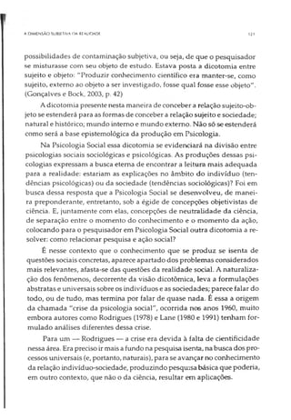 A DIMENSÃO SUBIETIVA DA REALIDADE 121
possibilidades de contaminação subjetiva, ou seja, de que o pesquisador
se misturasse com seu objeto de estudo. Estava posta a dicotomia entre
sujeito e objeto: "Produzir conhecimento científico era manter-se, como
sujeito, externo ao objeto a ser investigado, fosse qual fosse esse objeto".
(Gonçalves e Bock, 2003, p. 42)
A dicotomia presente nesta maneira de conceber a relação sujeito-ob­
jeto se estenderá para as formas de conceber a relação sujeito e sociedade;
natural e histórico; mundo interno e mundo externo. Não só se estenderá
como será a base epistemológica da produção em Psicologia.
Na Psicologia Social essa dicotomia se evidenciará na divisão entre
psicologias sociais sociológicas e psicológicas. As produções dessas psi­
cologias expressam a busca eterna de encontrar a leitura mais adequada
para a realidade: estariam as explicações no âmbito do indivíduo (ten­
dências psicológicas) ou da sociedade (tendências sociológicas)? Foi em
busca dessa resposta que a Psicologia Social se desenvolveu, de manei­
ra preponderante, entretanto, sob a égide de concepções objetivistas de
ciência. E, juntamente com elas, concepções de neutralidade da ciência,
de separação entre o momento do conhecimento e o momento da ação,
colocando para o pesquisador em Psicologia Social outra dicotomia a re­
solver: como relacionar pesquisa e ação social?
É nesse contexto que o conhecimento que se produz se isenta de
questões sociais concretas, aparece apartado dos problemas considerados
mais relevantes, afasta-se das questões da realidade social. A naturaliza­
ção dos fenômenos, decorrente da visão dicotômica, leva a formulações
abstratas e universais sobre os indivíduos e as sociedades; parece falar do
todo, ou de tudo, mas termina por falar de quase nada. É essa a origem
da chamada "crise da psicologia social", ocorrida nos anos 1960, muito
embora autores como Rodrigues (1978) e Lane (1980 e 1991) tenham for­
mulado análises diferentes dessa crise.
Para um — Rodrigues — a crise era devida à falta de cientificidade
nessa área. Era preciso ir mais a fundo na pesquisa isenta, na busca dos pro­
cessos universais (e, portanto, naturais), para se avançar no conhecimento
da relação indivíduo-sociedade, produzindo pesquisa básica que poderia,
em outro contexto, que não o da ciência, resultar em aplicações.
 